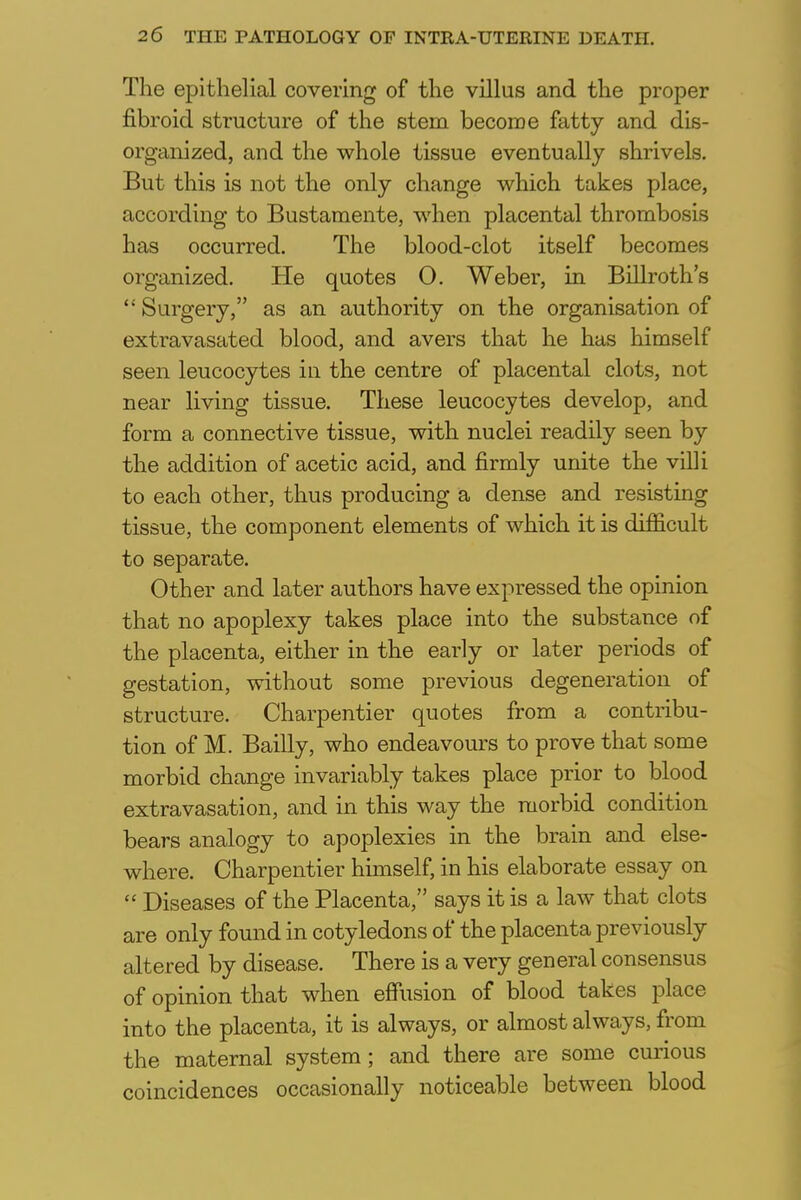 The epithelial covering of the villus and the proper fibroid structure of the stem become fatty and dis- organized, and the whole tissue eventually shrivels. But this is not the only change which takes place, according to Bustamente, when placental thrombosis has occurred. The blood-clot itself becomes organized. He quotes 0. Weber, in Billroth's  Surgery, as an authority on the organisation of extravasated blood, and avers that he has himself seen leucocytes in the centre of placental clots, not near living tissue. These leucocytes develop, and form a connective tissue, with nuclei readily seen by the addition of acetic acid, and firmly unite the villi to each other, thus producing a dense and resisting tissue, the component elements of which it is difficult to separate. Other and later authors have expressed the opinion that no apoplexy takes place into the substance of the placenta, either in the early or later periods of gestation, without some previous degeneration of structure. Charpentier quotes from a contribu- tion of M. Bailly, who endeavours to prove that some morbid change invariably takes place prior to blood extravasation, and in this way the morbid condition bears analogy to apoplexies in the brain and else- where. Charpentier himself, in his elaborate essay on  Diseases of the Placenta, says it is a law that clots are only found in cotyledons of the placenta previously altered by disease. There is a very general consensus of opinion that when effusion of blood takes place into the placenta, it is always, or almost always, from the maternal system; and there are some curious coincidences occasionally noticeable between blood