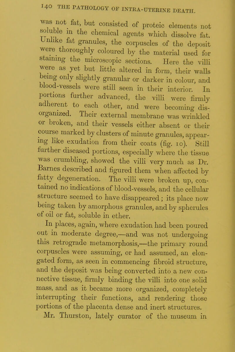 was not^ fat, but consisted of proteic elements not soluble in the chemical agents which dissolve fat. Unlike fat granules, the corpuscles of the deposit were thoroughly coloured by the material used for staining the microscopic sections. Here the villi were as yet but little altered in form, their walls bemg only slightly granular or darker in colour, and blood-vessels were still seen in their interior. In portions further advanced, the villi were firmly adherent to each other, and were becoming dis- organized. Their external membrane was wrinkled or broken, and their vessels either absent or their course marked by clusters of minute granules, appear- ing like exudation from their coats (fig. 10). Still further diseased portions, especially where the tissue was crumbling, showed the villi very much as Dr. Barnes described and figured them when affected by fatty degeneration. The villi were broken up, con- tained no indications of blood-vessels, and the cellular structure seemed to have disappeared; its place now being taken by amorphous granules, and by spherules of oil or fat, soluble in ether. In places, again, where exudation had been poured out in moderate degree,—and was not undergoing this retrograde metamorphosis,—the primary round corpuscles were assuming, or had assumed, an elon- gated form, as seen in commencing fibroid structure, and the deposit was being converted into a new con- nective tissue, firmly binding the villi into one solid mass, and as it became more organized, completely interrupting their functions, and rendering those portions of the placenta dense and inert structures. Mr. Thurston, lately curator of the museum in