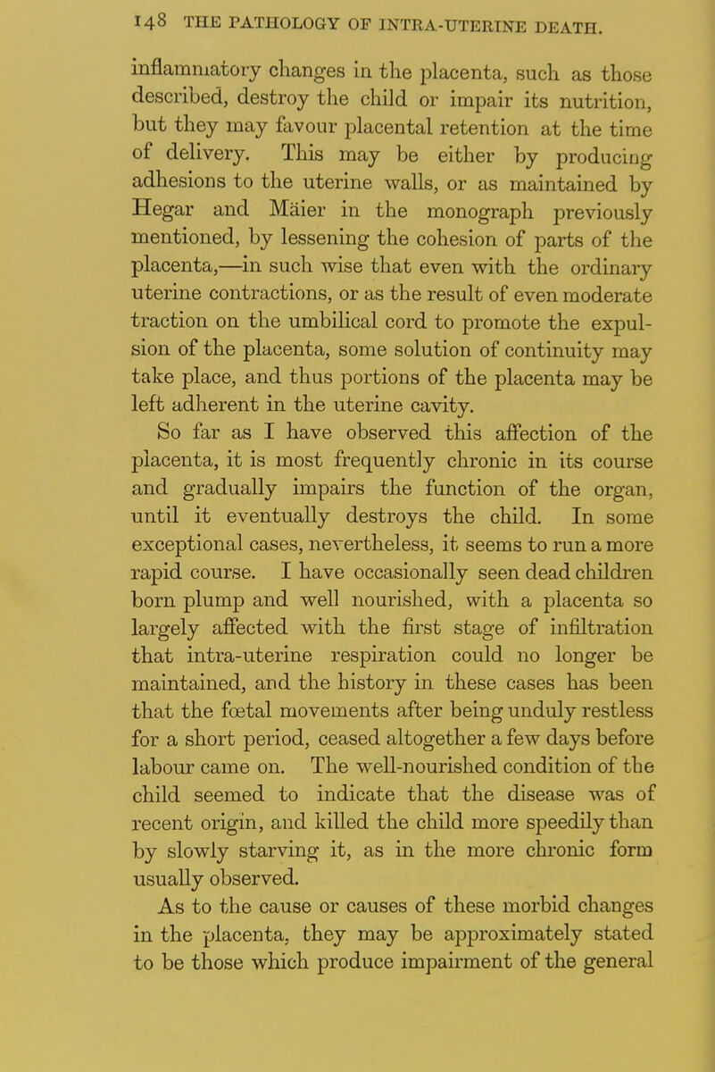 inflammatory changes in the placenta, such as those described, destroy the child or impair its nutrition, but they may favour placental retention at the time of delivery. This may be either by producing adhesions to the uterine walls, or as maintained by Hegar and Maier in the monograph previously mentioned, by lessening the cohesion of parts of the placenta,—in such wise that even with the ordinary uterine contractions, or as the result of even moderate traction on the umbilical cord to promote the expul- sion of the placenta, some solution of continuity may take place, and thus portions of the placenta may be left adherent in the uterine cavity. So far as I have observed this affection of the placenta, it is most frequently chronic in its course and gradually impairs the function of the organ, until it eventually destroys the child. In some exceptional cases, nevertheless, it seems to run a more rapid course. I have occasionally seen dead children born plump and well nourished, with a placenta so largely affected with the first stage of infiltration that intra-uterine respiration could no longer be maintained, and the history in these cases has been that the foetal movements after being unduly restless for a short period, ceased altogether a few days before labour came on. The well-nourished condition of the child seemed to indicate that the disease was of recent origin, and killed the child more speedily than by slowly starving it, as in the more chronic form usually observed. As to the cause or causes of these morbid changes in the placenta, they may be approximately stated to be those which produce impairment of the general