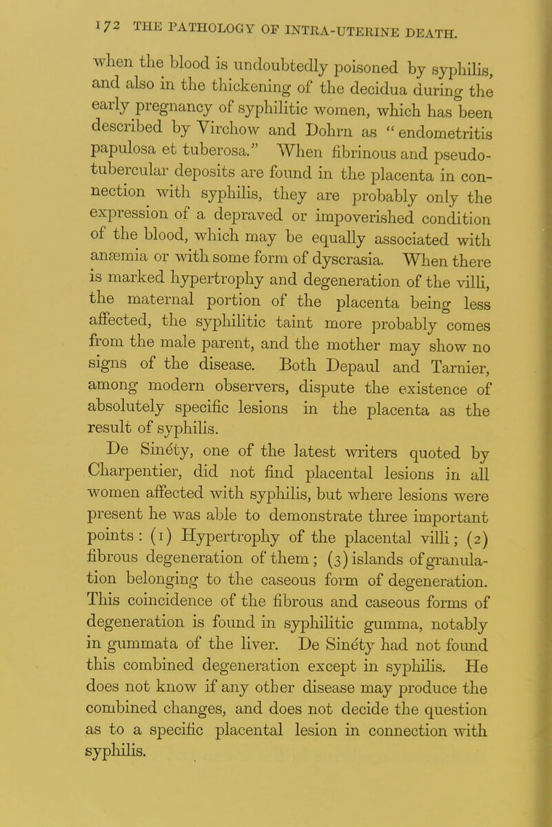 when the blood is undoubtedly poisoned by syphilis, and also in the thickening of the decidua during the early pregnancy of syphilitic women, which has been described by Virchow and Dohrn as  endometritis papulosa et tuberosa. When fibrinous and pseudo- tubercular deposits are found in the placenta in con- nection with syphilis, they are probably only the expression of a depraved or impoverished condition of the blood, which may be equally associated with ansemia or with some form of dyscrasia. When there is marked hypertrophy and degeneration of the villi, the maternal portion of the placenta being less affected, the syphilitic taint more probably comes from the male parent, and the mother may show no signs of the disease. Both Depaul and Tarnier, among modern observers, dispute the existence of absolutely specific lesions in the placenta as the result of syphilis. De Sinety, one of the latest writers quoted by Charpentier, did not find placental lesions in all women affected with syphilis, but where lesions were present he was able to demonstrate three important points: (1) Hypertrophy of the placental villi; (2) fibrous degeneration of them; (3) islands of granula- tion belonging to the caseous form of degeneration. This coincidence of the fibrous and caseous forms of degeneration is found in syphilitic gumma, notably in gummata of the liver. De Sinety had not found this combined degeneration except in syphilis. He does not know if any other disease may produce the combined changes, and does not decide the question as to a specific placental lesion in connection with syphilis.