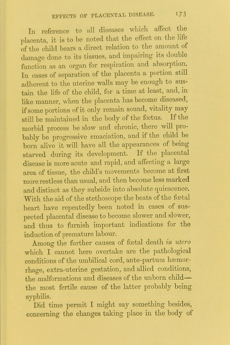 In reference to all diseases which affect the placenta, it is to be noted that the effect on the life of the child bears a direct relation to the amount of damage done to its tissues, and impairing its double function as an organ for respiration and absorption. In cases of separation of the placenta a portion still adherent to the uterine walls may be enough to sus- tain the life of the child, for a time at least, and, in like manner, when the placenta has become diseased, if some portions of it only remain sound, vitality may still be maintained in the body of the foetus. ^ If the morbid process be slow and chronic, there will pro- bably be progressive emaciation, and if the child be born alive it will have all the appearances of being starved during its development. If the placental disease is more acute and rapid, and affecting a large area of tissue, the child's movements become at first more restless than usual, and then become less marked and distinct as they subside into absolute quiescence. With the aid of the stethoscope the beats of the foetal heart have repeatedly been noted in cases of sus- pected placental disease to become slower and slower, and thus to furnish important indications for the induction of premature labour. Among the further causes of foetal death in utero which I cannot here overtake are the pathological conditions of the umbilical cord, ante-partum haemor- rhage, extra-uterine gestation, and allied conditions, the malformations and diseases of the unborn child— the most fertile cause of the latter probably being syphilis. Did time permit I might say something besides, concerning the changes taking place in the body of