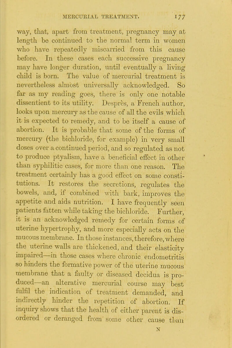 way, that, apart from treatment, pregnancy may at length be continued to the norma! term in women who have repeatedly miscarried from this cause before. In these cases each successive pregnancy may have longer duration, until eventually a living- child is born. The value of mercurial treatment is nevertheless almost universally acknowledged. So far as my reading goes, there is only one notable dissentient to its utility. Despres, a French author, looks upon mercury as the cause of all the evils which it is expected to remedy, and to be itself a cause of abortion. It is probable that some of the forms of mercury (the bichloride, for example) in very small doses over a continued period, and so regulated as not to produce ptyalism, have a beneficial effect in other than syphilitic cases, for more than one reason. The treatment certainly has a good effect on some consti- tutions. It restores the secretions, regulates the bowels, and, if combined with bark, improves the appetite and aids nutrition. I have frequently seen patients fatten while taking the bichloride. Further, it is an acknowledged remedy for certain forms of uterine hypertrophy, and more especially acts on the mucous membrane. In those instances, therefore, where the uterine walls are thickened, and their elasticity impaired—in those cases where chronic endometritis so hinders the formative power of the uterine mucous membrane that a faulty or diseased decidua is pro- duced—an alterative mercurial course may best fulfil the indication of treatment demanded, and indirectly hinder the repetition of abortion. If inquiry shows that the health of either parent is dis- ordered or deranged from' some other cause than N