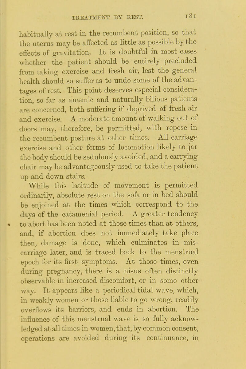 TREATMENT BY REST. habitually at rest in the recumbent position, so that the uterus may be affected as little as possible by the effects of gravitation. It is doubtful in most cases whether the patient should be entirely precluded from taking exercise and fresh air, lest the general health should so suffer as to undo some of the advan- tages of rest. This point deserves especial considera- tion, so far as ansemio and naturally bilious patients are concerned, both suffering if deprived of fresh air and exercise. A moderate amount of walking out of doors may, therefore, be permitted, with repose in the recumbent posture at other times. All carriage exercise and other forms of locomotion likely to jar the body should be sedulously avoided, and a carrying chair may be advantageously used to take the patient up and down stairs. While this latitude of movement is permitted ordinarily, absolute rest on the sofa or in bed should be enjoined at the times which correspond to the days of the catamenial period. A greater tendency to abort has been noted at those times than at others, and, if abortion does not immediately take place then, damage is done, which culminates in mis- carriage later, and is traced back to the menstrual epoch for its first symptoms. At those times, even during pregnancy, there is a nisus often distinctly observable in increased discomfort, or in some other way. It appears like a periodical tidal wave, which, in weakly women or those liable to go wrong, readily overflows its barriers, and ends in a.bortion. The influence of this menstrual wave is so fully acknow- ledged at all times in women, that, by common consent, operations are avoided during its continuance, in