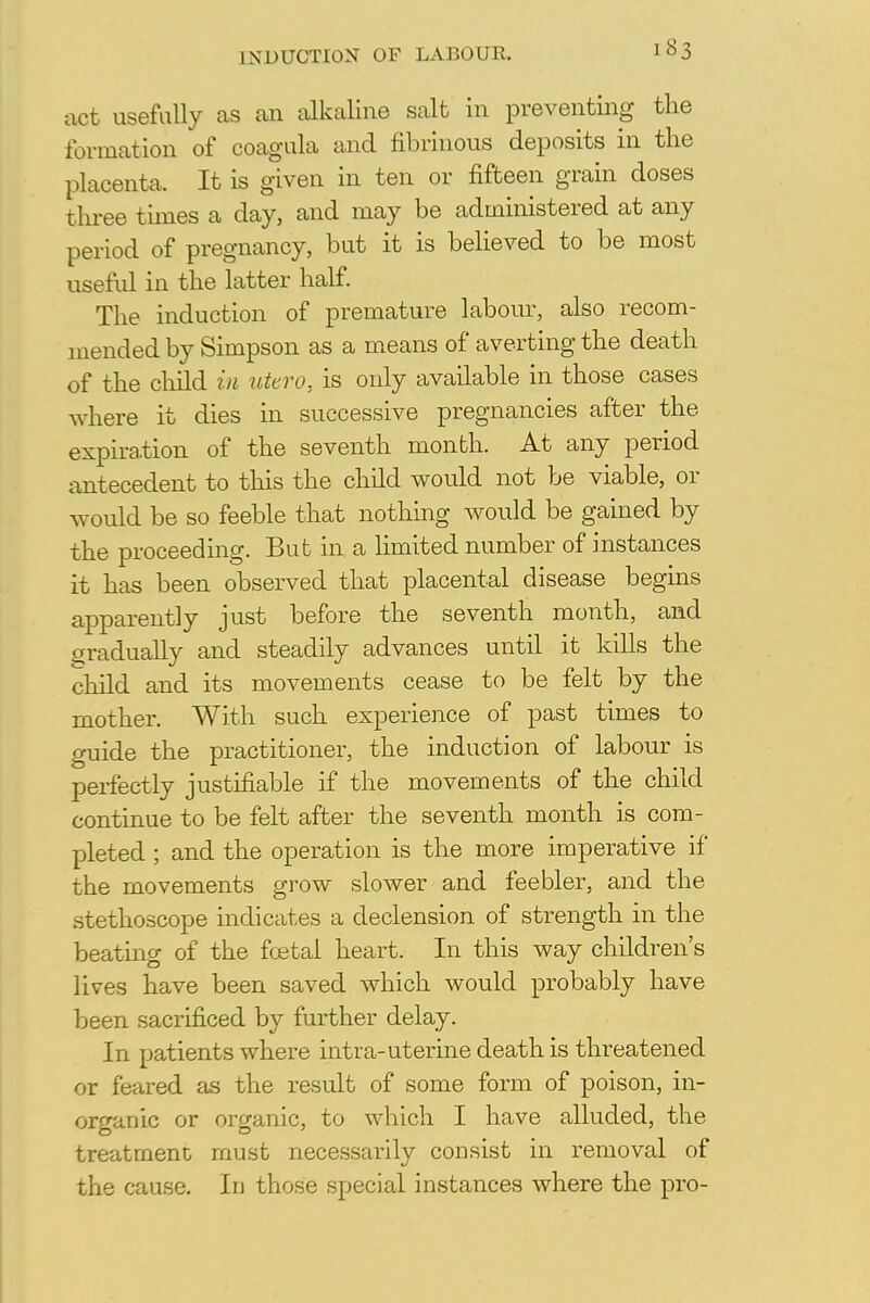 INDUCTION OF LABOUR. act usefully as an alkaline salt in preventing the formation of coagula and fibrinous deposits in the placenta. It is given in ten or fifteen grain doses three times a day, and may be administered at any period of pregnancy, but it is believed to be most useful in the latter half. The induction of premature labour, also recom- mended by Simpson as a means of averting the death of the child in utero, is only available in those cases where it dies in successive pregnancies after the expiration of the seventh month. At any period antecedent to this the child would not be viable, or would be so feeble that nothing would be gained by the proceeding. But in a limited number of instances it has been observed that placental disease begins apparently just before the seventh month, and gradually and steadily advances until it kills the child and its movements cease to be felt by the mother. With such experience of past times to guide the practitioner, the induction of labour is perfectly justifiable if the movements of the child continue to be felt after the seventh month is com- pleted ; and the operation is the more imperative if the movements grow slower and feebler, and the stethoscope indicates a declension of strength in the beating of the foetal heart. In this way children's lives have been saved which would probably have been sacrificed by further delay. In patients where intra-uterine death is threatened or feared as the result of some form of poison, in- organic or organic, to which I have alluded, the treatment must necessarily consist in removal of the cause. In those special instances where the pro-