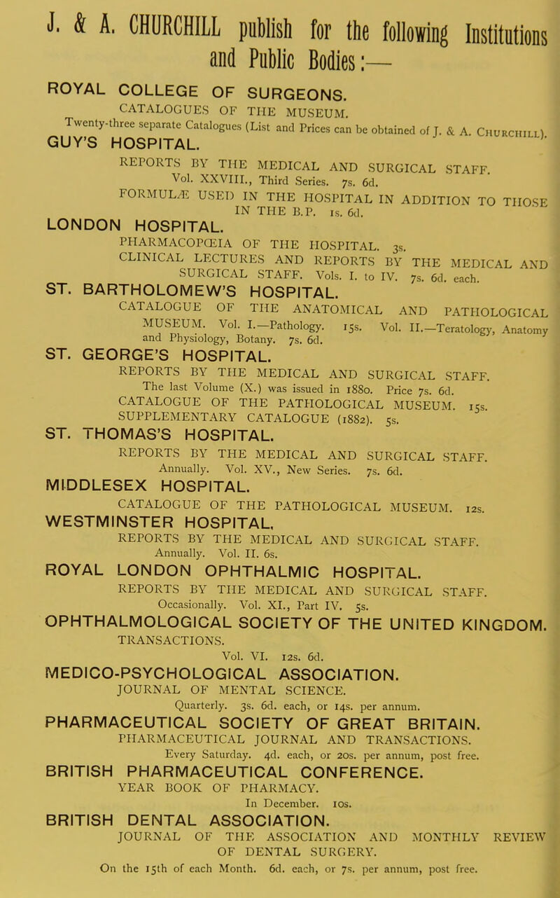 J. & A. CHURCHILL publish for the following Institutions and Public Bodies:— ROYAL COLLEGE OF SURGEONS. CATALOGUES OF THE MUSEUM Twenty-three separate Catalogues (List and Prices can be obtained of J. & A. Churchill) GUY'S HOSPITAL. REPORTS BY THE MEDICAL AND SURGICAL STAFF Vol. XXVIII., Third Series. 7s. 6d. FORMULA USED IN THE HOSPITAL IN ADDITION TO THOSE IN THE B.P. is. 6d. LONDON HOSPITAL. PHARMACOPOEIA OF THE HOSPITAL. 3s. CLINICAL LECTURES AND REPORTS BY* THE MEDICAL AND SURGICAL STAFF. Vols. I. to IV. 7s. 6d. each ST. BARTHOLOMEW'S HOSPITAL. CATALOGUE OF THE ANATOMICAL AND PATHOLOGICAL MUSEUM. Vol. I.-Pathology. ,5s. Vol. II.—Teratology, Anatomy and Physiology, Botany. 7s. 6d. ST. GEORGE'S HOSPITAL. REPORTS BY THE MEDICAL AND SURGICAL STAFF. The last Volume (X.) was issued in 1880. Price 7s. 6d CATALOGUE OF THE PATHOLOGICAL MUSEUM. i5s SUPPLEMENTARY CATALOGUE (1882). 5s. ST. THOMAS'S HOSPITAL. REPORTS BY THE MEDICAL AND SURGICAL STAFF. Annually. Vol. XV., New Series. 7s. 6d. MIDDLESEX HOSPITAL. CATALOGUE OF THE PATHOLOGICAL MUSEUM. 12s WESTMINSTER HOSPITAL, REPORTS BY THE MEDICAL AND SURGICAL STAFF. Annually. Vol. II. 6s. ROYAL LONDON OPHTHALMIC HOSPITAL. REPORTS BY THE MEDICAL AND SURGICAL STAFF. Occasionally. Vol. XL, Part IV. 5s. OPHTHALMOLOGICAL SOCIETY OF THE UNITED KINGDOM. TRANSACTIONS. Vol. VI. 12s. 6d. MEDICO-PSYCHOLOGICAL ASSOCIATION. JOURNAL OF MENTAL SCIENCE. Quarterly. 3s. 6d. each, or 14s. per annum. PHARMACEUTICAL SOCIETY OF GREAT BRITAIN. PHARMACEUTICAL JOURNAL AND TRANSACTIONS. Every Saturday. 4d. each, or 20s. per annum, post free. BRITISH PHARMACEUTICAL CONFERENCE. YEAR BOOK OF PHARMACY. In December. 10s. BRITISH DENTAL ASSOCIATION. JOURNAL OF THE ASSOCIATION AND MONTHLY REVIE OF DENTAL SURGERY. On the 15th of each Month. 6d. each, or 7s. per annum, post free.