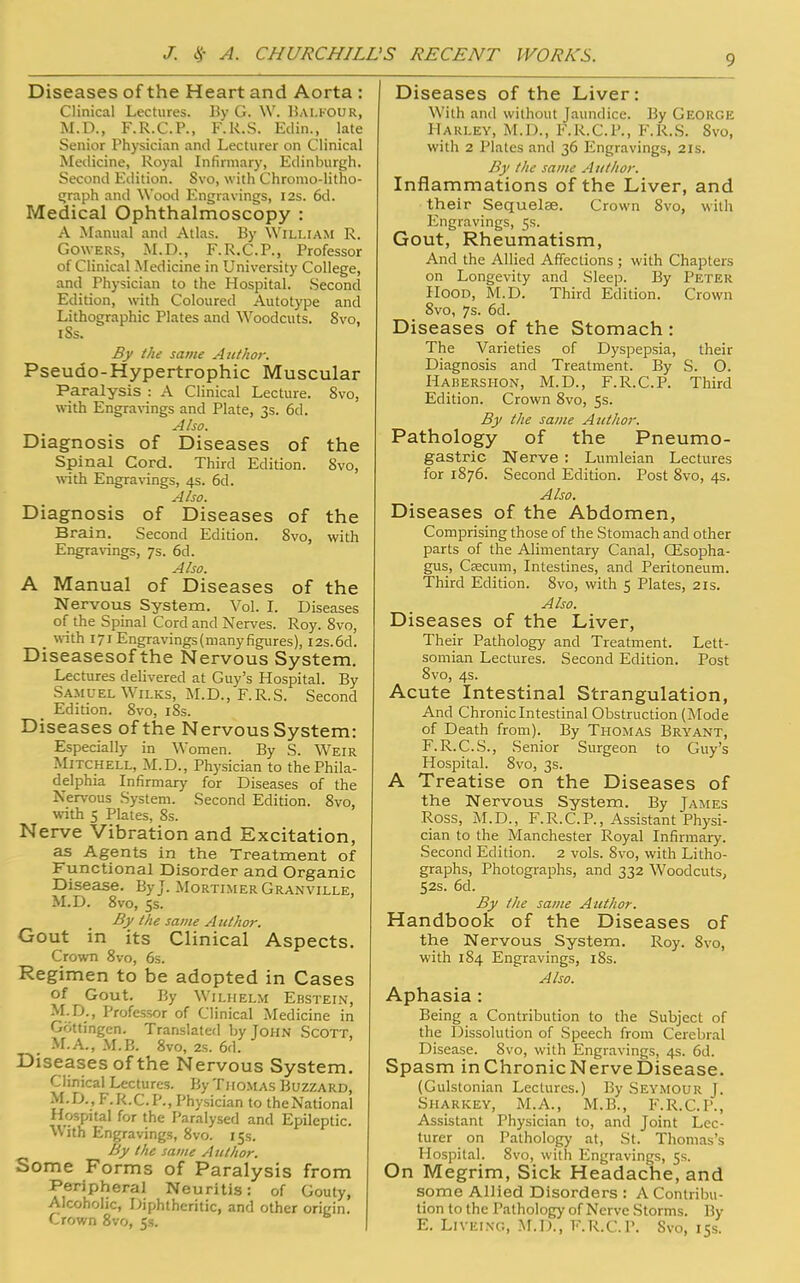 Diseases of the Heart and Aorta : Clinical Lectures. By G. W. Balfour, M.D., F.R.C.P., F.R.S. Edin., late Senior Physician and Lecturer on Clinical Medicine, Royal Infirmary, Edinburgh. Second Edition. Svo, with Chromo-litho- graph and Wood Engravings, 12s. 6d. Medical Ophthalmoscopy : A Manual and Atlas. By William R. Gowers, M.D., F.R.C.P., Professor of Clinical Medicine in University College, and Physician to the Hospital. Second Edition, with Coloured Autotype and Lithographic Plates and Woodcuts. Svo, iSs. By the same Aitthor. Pseudo-Hypertrophic Muscular Paralysis : A Clinical Lecture. 8vo, with Engravings and Plate, 3s. 6d. Also. Diagnosis of Diseases of the Spinal Cord. Third Edition. Svo, with Engravings, 4s. 6d. Also. Diagnosis of Diseases of the Brain. Second Edition. Svo, with Engravings, 7s. 6d. Also. A Manual of Diseases of the Nervous System. Vol. I. Diseases of the Spinal Cord and Nerves. Roy. 8vo, _ with 171 Engravings (many figures), I2s.6d. Diseasesof the Nervous System. Lectures delivered at Guy's Hospital. By Samuel Wilks, M.D., F.R.S. Second Edition. Svo, iSs. Diseases of the Nervous System: Especially in Women. By S. Weir Mitchell, M.D., Physician to the Phila- delphia Infirmary for Diseases of the Nervous System. Second Edition. 8vo, with 5 Plates, 8s. Nerve Vibration and Excitation, as Agents in the Treatment of Functional Disorder and Organic Disease. By J. Mortimer Granville, M.D. 8vo, 5s. By the same Author. Gout in its Clinical Aspects. Crown 8vo, 6s. Regimen to be adopted in Cases Of Gout. By WlLHELM EBSTEIN, M.D., Professor of Clinical Medicine in Gf'.ttingcn. Translated by John Scott, ; M.A., M.B. 8vo, 2s. 6d. Diseases of the Nervous System. Clinical Lectures. By Thomas Buzzard, M.D., F.R.C.P., Physician to theNational Hospital for the Paralysed and Epileptic. With Engravings, Svo. 15s. By the same Author. Some Forms of Paralysis from Peripheral Neuritis: of Gouty, Alcoholic, Diphtheritic, and other origin. Crown 8vo, 5s. I Diseases of the Liver: With and without Jaundice. By George Harley, M.D., F.R.C.P., F.R.S. 8vo, with 2 Plates and 36 Engravings, 21s. By the same Author. Inflammations of the Liver, and their Sequelae. Crown Svo, with Engravings, 5s. Gout, Rheumatism, And the Allied Affections ; with Chapters on Longevity and Sleep. By PETER Hood, M.D. Third Edition. Crown 8vo, 7s. 6d. Diseases of the Stomach : The Varieties of Dyspepsia, their Diagnosis and Treatment. By S. O. Habershon, M.D., F.R.C.P. Third Edition. Crown 8vo, 5s. By the same Author. Pathology of the Pneumo- gastric Nerve : Lumleian Lectures for 1876. Second Edition. Post Svo, 4s. Also. Diseases of the Abdomen, Comprising those of the Stomach and other parts of the Alimentary Canal, CEsopha- gus, Caecum, Intestines, and Peritoneum. Third Edition. 8vo, with 5 Plates, 21s. Also. Diseases of the Liver, Their Pathology and Treatment. Lett- somian Lectures. Second Edition. Post 8vo, 4s. Acute Intestinal Strangulation, And Chronic Intestinal Obstruction (Mode of Death from). By Thomas Bryant, F.R.C.S., Senior Surgeon to Guy's Hospital. 8vo, 3s. A Treatise on the Diseases of the Nervous System. By James Ross, M.D., F.R.C.P., Assistant Physi- cian to the Manchester Royal Infirmary. Second Edition. 2 vols. Svo, with Litho- graphs, Photographs, and 332 Woodcuts, 52s. 6d. By the same Author. Handbook of the Diseases of the Nervous System. Roy. Svo, with 184 Engravings, 18s. Also. Aphasia : Being a Contribution to the Subject of the Dissolution of Speech from Cerebral Disease. Svo, with Engravings, 4s. 6d. Spasm in Chronic Nerve Disease. (Gulstonian Lectures.) By SEYMOUR J. Sharkey, M.A., M.B., F.R.C.P., Assistant Physician to, and Joint Lec- turer on Pathology at, St. Thomas's Hospital. 8vo, with Engravings, 5s. On Megrim, Sick Headache, and some Allied Disorders : A Contribu- tion to the Pathology of Nerve Storms. By E. Livei.ng, M.D., F.R.C.P. Svo, 15s.