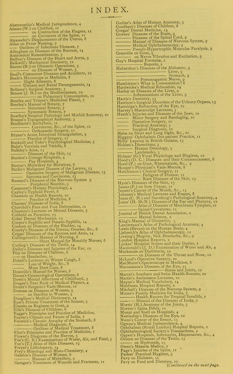 INDEX. Abercrombie's Medical Jurisprudence, 4 Adams (W.) on Clubfoot, 11 on Contraction of the Fingers, 11 on Curvature of the Spine, 11 Alexander's Displacements of the Uterus, 6 Allan on Fever Nursing, 7 Outlines of Infectious Diseases, 7 AUingham on Diseases of the Rectum, 14 Anatomical Remembrancer, 3 Balfour's Diseases of the Heart and Aorta, 9 Balkwill's Mechanical Dentistry, 12 Barnes (R.) on Obstetric Operations, 5 . on Diseases of Women, 5 Basil's Commoner Diseases and Accidents, 10 Beale's Microscope in Medicine, 8 Slight Ailments, 8 Urinary and Renal Derangements, 14 Bellamy's Surgical Anatomy, 3 Bennet (J. H.) on the Mediterranean, 10 on Pulmonary Consumption, 10 Bentley and Trimen's Medicinal Plants, 7 Bentley's Manual of Botany, 7 Structural Botany, 7 Systematic Botany, 7 Bowlby's Surgical Pathology and Morbid Anatomy, 10 Braune's Topographical Anatomy, 3 Brodhurst's Anchylosis, 11 Curvatures, &c, of the Spine, 11 Orthopaedic Surgery, 11 _ Bryant's Acute Intestinal Strangulation, 9 Practice of Surgery, n Bucknill and Tuke's Psychological Medicine, 5 Buist's Vaccinia and Variola, 8 Bulkley's Acne, 13 Diseases of the Skin, 13 Burdett's Cottage Hospitals, 4 Pay Hospitals, 4 Burton's Midwifery for Mid wives, 6 Butlin's Malignant Disease of the Larynx, 13 Operative Surgery of Malignant Disease, 13 Sarcoma and Carcinoma, 13 Buzzard's Diseases of the Nervous System 9 Peripheral Neuritis, 9 Carpenter's Human Physiology, 4 Cayley's Typhoid Fever, 8 Charteris on Health Resorts, 10 Practice of Medicine, 8 Chavers' Diseases of India, 8 Churchill's Face and Foot Deformities, 11 Clouston's Lectures on Mental Diseases, 3 Cobbold on Parasites, 13 Coles' Dental Mechanics, n Cooper's Syphilis and Pseudo-Syphilis, 14 Coulson on Diseases of the Bladder, 14 Courty's Diseases of the Uterus, Ovaries, &c, 6 Cripps' Diseases of the Rectum and Anus, 14 Cullingworth's Manual of Nursing, 6 Short Manual for Monthly Nurses, 6 Curling's Diseases of the Testis, 14 Dalbys Diseases and Injuries of the Ear, 12 Day on Diseases of Children, 6 on Headaches, 10 Dobell's Lectures on Winter Cough, 8 Loss of Weight, &c, 8 Mont Vor& Cure, 8 Domville's Manual for Nurses, 6 Doran's Gynaecological Operations, 6 Down's Mental Affections of Childhood, 5 Draper's Text Book of Medical Physics, 4 Drum's Surgeon's Vade-Mecum, n Duncan on Diseases of Women, 5 on Sterility in Woman, 5 Dunglison's Medical Dictionary, 14 East s Private Treatment of the Insane, 5 Ebstein on Regimen in Gout, 9 Ellis's Diseases of Children, 6 , Fagge's Principles and Practice of Medicine, Fayrer's Climate and Fevers of India, 7 Fenwick's Chronic Atrophy of the Stomach, 8 Medical Diagnosis, 8 Outlines of Medical Treatment, 8 Flint's Principles and Practice of Medicine, 7 Flower's Diagrams of the Nerves, 3 Fox's (C. IJ.) Examinations of Water, Air, and Food, 5 Fox's (T.) Atlas of Skin Diseases, 13 Freyer*s Litholopaxy, 14 Freys Histology and Histo-Chemistry, 4 GaUbin's Diseases of Women, 6 Manual of Midwifery, 5 Gamgee's Treatment of Wounds and Fractures, 11 Godlee's Atlas of Human Anatomy, 3 Goodhart's Diseases of Children, 6 Gorgas' Dental Medicine, 13 Gowers' Diseases of the Brain, 9 Diseases of the Spinal Cord, 9 Manual of Diseases of Nervous System, 9 Medical Ophthalmoscopy, 9 Pseudo-Hypertrophic Muscular Paralysis, 9 Granville on Gout, 9 :— on Nerve Vibration and Excitation, 9 Guy's Hospital Formulae, 2 . Reports, 2 Habershon's Diseases of the Abdomen, 9 _ Liver, 9 — Stomach, 9 Pneumogastric Nerve, 9 Hambleton's What is ConsumDtion? 8 Hardwicke's Medical Education, 14 Harley on Diseases of the Liver, 9 Inflammations of the Liver, 9 Harris's Dentistry, 13 Harrison's Surgical Disorders of the Urinary Organs, 13 Hartridge's Refraction of the Eye, 12 Harvey's Manuscript Lectures, 3 Heath's Injuries and Diseases of the Jaws, 10 Minor Surgery and Bandaging, 10 Operative Surgery, 10 Practical Anatomy, 3 Surgical Diagnosis, 10 Helm on Short and Long Sight, &c, n Higgens' Ophthalmic Out-patient Practice, 11 Hillis' Leprosy in British Guiana, 13 Holden's Dissections, 3 Human Osteology, 3 Landmarks, 3 Holmes' (G.) Vocal Physiology and Hygiene, 12 Hood's (D. C.) Diseases and their Commencement, 6 Hood (P.) on Gout, Rheumatism, &c, 9 Hooper's Physician's Vade-Mecum, 8 Hutchinson's Clinical Surgery, 11 Pedigree of Disease, 11 Rare Diseases of the Skin, 13 Hyde's Diseases of the Skin, 13 Tames (P.) on Sore Throat, 12 Jessett's Cancer of the Mouth, &c, 13 Johnson's Medical Lectures and Essays, 8 Jones (C. H.) and Sieveking's Pathological Anatomy, 4 Jones' (H. McN.) Diseases of the Ear and Pharynx, 12 . Atlas of Diseases of Membrana Tympani, 12 Spinal Curvatures, 11 Journal of British Dental Association, 2 Mental Science, 2 King's Manual of Obstetrics, 5 Lancereaux's Atlas of Pathological Anatomy, 4 Lewis (Bevan) on the Human Brain, 4 Liebreich's Atlas of Ophthalmoscopy, 12 Liveing's Megrim, Sick Headache, &c, 9 London Hospital Reports, 2 Liickes' Hospital Sisters and their Duties, 7 Macdonald's (J. D.) Examination of Water and Air, 4 Mackenzie on Diphtheria, 12 on Diseases of the Throat and Nose, 12 McLeod's Operative Surgery, 10 MacMunn's Spectroscope in Medicine, 8 Macnamara's Diseases of the Eye, 11 . Bones and Joints, 11 Marcet's Southern and Swiss Health-Resorts, 10 Martin's Ambulance Lectures, 10 Mayne's Medical Vocabulary, 14 Middlesex Hospital Reports, 2 Mitchell's Diseases of the Nervous System, 9 Moore's Family Medicine for India, 7 Health-Resorts for Tropical Invalids, 7 Manual of the Diseases of India, 7 Morris' (H.) Anatomy of the Joints, 3 Morton's Spina Bifida, 10 Mouat and Snell on Hospitals, 4 Nettleship's Diseases of the Eye, 12 Nunn's Cancer of the Breast, 13 Ogston's Medical Jurisprudence, 4 Ophthalmic (Royal London) Hospital Reports, 2 Ophthalmological Society's Transactions, 2 Oppert's Hospitals, Infirmaries, Dispensaries, &c, 4 Osborn on Diseases of the Testis, 13 on Hydrocele, 13 Owen's Materia Medica, 7 Page's Injuries of the Spine, 11 Parkes' Practical Hygiene, 5 Pavy on Diabetes, 10 Pavy on Food and Dietetics, 10 [Continued on the next pagf.