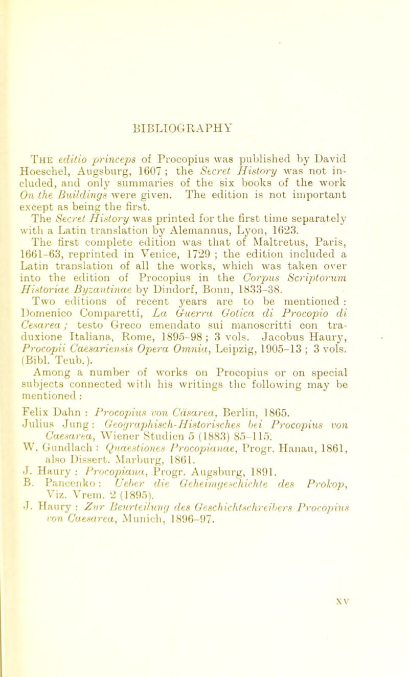 BIBLIOGRAPHY The edilio princepa of Procopius was published by David Hoeschel, Augsburg, 1607 ; the Secret History was not in- cluded, and only summaries of the six books of the work 07! the Buildings were given. The edition is not important except as being the first. The Secret History was printed for the first time separately with a Latin translation by Alemannus, Lyon, 1023. The first complete edition was that of Maltretus, Paris, 1601-63, reprinted in Venice, 1729 ; the edition included a Latin translation of all the works, which was taken over into the edition of Procopius in the Corpus Scriptorum Hiatoriae Byzantinae by Dindorf, Bonn, 1833-38. Two editions of recent years are to be mentioned : Dornenico Comparetti, Let Guerru Ootica di Procopio di Cexarea; testo Greco emendato sui manoscritti con tra- duxione Italiana, Rome, 1895-98; 3 vols. Jacobus Haury, Procopii Caesariensis Opera Omnia, Leipzig, 1905-13 ; 3 vols. (Bibl. Teub.). Among a number of works on Procopius or on special subjects connected with his writings the following may be mentioned : Felix Dahn : Procopius von Cdsarea, Berlin, 1805. Julius Jung: (leoi/rap/tisch-Hislorisches bti Procopius von Caesarea, Wiener Studien 5 (1883) 85 115. W. Gundlach : Quaestiones Procopianae, Progr. Hanau, 1801, also Dissert. Marburg, 1861. J. Haury: I'rocopiaua, Progr. Augsburg, 1891. B. Pancenko: Ueher die Qehevmgeechichle de* Prokop, Viz. Vrem. 2 (1895). J. Haury ■ Zur Beurteilung des Oeschichtechreibers Procopius ron Caesarea, Munich, 1890-97. \ v