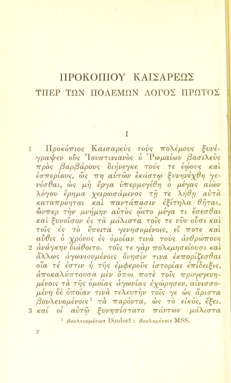 IIPOKOniOY KAI2APEQ2 tiiep ton iioaemhn Aoros nPHTOS I 1 TipoKoirios Kaiaapevs toi»? 7ro\ep,ov<; %vve- <ypa.y\rev o£>? 'lovcrriviavbs 6 'PoopxiLa>i> /3aoiXei<? 7T/90? j3apfiapovs Sirjvey/ce tovs re ecoou? kcu eairepiov^, w? irr) avrwv eKaarw ^vvrjve^dr] ye- veaOai, C09 p,rj epya V7repp,eye07j 0 p,iya<; alu>v Xoyov eprj/xa ■^eipwadp.evo^ rfj re ~Xi')6r) avrd Karairporjrai kcu iravTairaaLv e^LrifKa Oiirai, wvirep rrjv p,vr)p,r\v avTos u>ero pLeya tl eaeadat teal ^vvolaov e? to. fiakiara TOi? re vvv overt kcu Tot9 e? to eirecra yeviiaopLevois, el rrore kcu avdiq o %povo<; e? 6p.oLav riva tou? avOpwirovs 2 avayKr)v SidBotro. rot? re yap 7ro\ep,i]aeLOvo~i Kal aAAw? dyaiVLovpievois ovrjaLv rtva eKiropL^eaOat 01a re ecrriv 1) t?/? epityepovs icrTopLa<i eVtSet^t?, diroKakvinovaa ptev orroi iroTe tols irpoyeyevi)- puevois rd tj/<? opoias dywvLa? i^copijaev, aiviacro- puevr) Be oirolav riva Te\evri]v Tot? ye a>9 dpiara /3ov\evop,evoi<$1 rd irapovra, a>? to etVo?, efjei. 3 KCti 0/ avrS) ^vvrjiTLaTaro irdvTcov p,('iXicrra 1 &ov\evoiAfi<ots Dindorf : fiou\o/.ievois MSS.