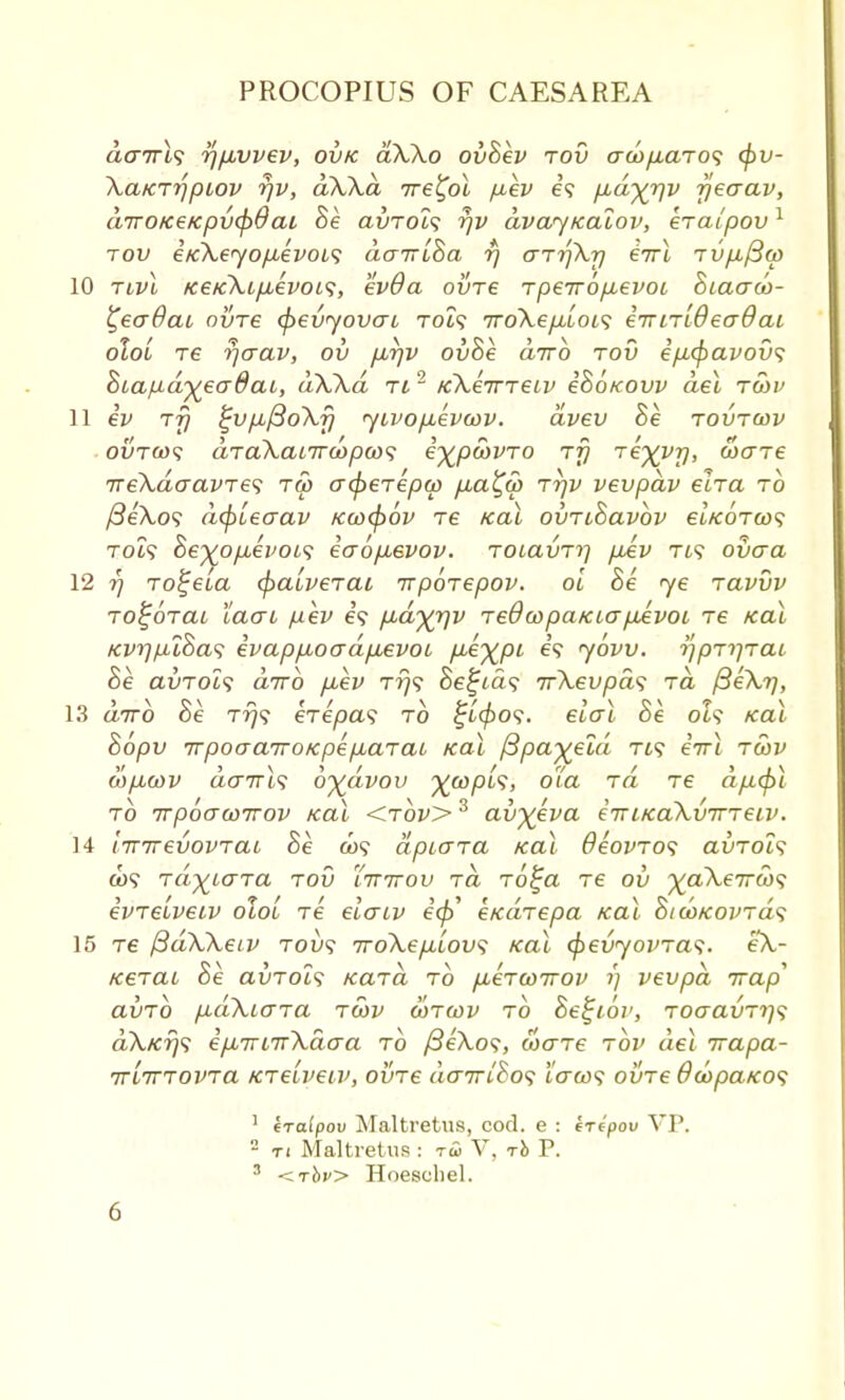 a<77Tt? rjfivvev, ovk a\\o ovBev tov aco/xarot; (pv- \a/CTi)ptov r/v, ak\a ire^ol pev e? pbd^rjv fjeaav, dirotceKpv<p6ai Be ai/Tol<; rjv dvayicalov, eralpov1 tov e/cXeyopuevobs dauiBa r) arrfKr] eVt TVfi/3(p 10 tlvI K€K\LfjLevoa, evOa ovt€ tpeTTOfisvoL Biaaoo- i^eadaL ovre (f>evyovao Tot? 7ro\epb[ot<; euiTLBeaOai oloL T6 r)aav, ov pJqv ovBe dirb tov ep,<fiavov<; Biapd^eadat, dWd ti 2 KkeiTTeiv cBokovv del twv 11 eV TTj £vp,/3o\f) yivop^evoov. dvev Be tovtcov ovtws aTaXaiTToopcos e^pcovTO tt} Te^y-p, cocne ireXdaavTef tw acpeTepw fia^w ttjv vevpdv elTa to /3eA,o? d(p[ecrav /caxpov re teal ovTiBavbv ei/coTa)? Tot? Be%op,ei>oi<; eaop^evov. TOiavTi] pAv Tt? ovaa 12 7] To^ela cpatveTat rrpoTepov. oi Be ye tclvvv Toi;6Tai lacn fxev e? p,dyy)v TeOwpatcicrpAvoL Te teal tcvriptBas ivapp,oadp,evoi P^XPL e? ybvv. tfpT^TCiL Be avTol? dtrb p,ev tt)<; Bellas irXevpas ra f3e\r), 13 airo oe T?y? ereyoa? to £1909. €io~i oe ot? tcai Bopv irpoaairoKpepiaTaL teal f3pa%eld Tt? eVt twv MpLcov dairlf oydvov ywpis, o'ta ra Te dp.<pl to TcpbawKov teal <t6v> 3 av^eva eTTiicaXvirTeiv. 14 WirevovTai Be &>? dptGTa teal OeovTos auTot? a)? Ta^iaTa tov Xttttov ra To£a Te ov ^aA,e7r<u? evTeiveiv oloi Te elcriv e'0' e/caTepa teal BtwieovTas 15 tc ftdWetv tou? 7ro\ep.Lov<; ical cfievyovTas. eX- tcerrai Be auTOi? tcaTa to pueTwwov 7) vevpd trap avTo pd\io~Ta twv wtwv to Befjior, ToaavTi^ dXtcrjs epunirXdaa to /SeXo?, waTe tov del irapa- TTLTTTOVTa KTe'iveiv, oirre daTTiBof to*&)? ovTe 6oopaieo<; 1 iraipov Maltretus, cod. e : iripov VP. 2 ti Maltretus : ra> V, -rb P. 3 <tJ>v> Hoeschel.