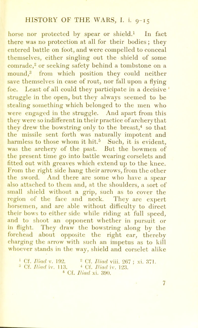 horse nor protected by spear or shield.1 In fact there was no protection at all for their bodies; they entered battle on foot, and were compelled to conceal themselves, either singling out the shield of some comrade,2 or seeking safety behind a tombstone on a mound,3 from which position they could neither save themselves in case of rout, nor fall upon a flying foe. Least of all could they participate in a decisive ' struggle in the open, but they always seemed to be stealing something which belonged to the men who were engaged in the struggle. And apart from this they were so indifferent in their practice of archei-y that they drew the bowstring only to the breast,4 so that the missile sent forth was naturally impotent and harmless to those whom it hit.5 Such, it is evident, was the archery of the past. But the bowmen of the present time go into battle wearing corselets and fitted out with greaves which extend up to the knee. From the right side hang their arrows, from the other the sword. And there are some who have a spear also attached to them and, at the shoulders, a sort of small shield without a grip, such as to cover the region of the face and neck. They are expert horsemen, and are able without difficulty to direct their bows to either side while riding at full speed, and to shoot an opponent whether in pursuit or in flight. They draw the bowstring along by the forehead about opposite the right ear, thereby charging the arrow with such an impetus as to kill whoever stands in the way, shield and corselet alike 1 Cf. Iliad v. 102. 2 Cf. Iliad viii. 267 ; xi. 371. ; (If. Iliad iv. 113. 1 Cf. Iliad iv. 123.  Cf. Iliad xi. 390.