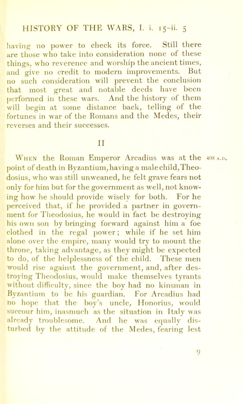 having no power to check its force. Still there are those who take into consideration none of these things, who reverence and worship the ancient times, and give no credit to modern improvements. But no such consideration will prevent the conclusion that most great and notable deeds have been performed in these wars. And the history of them will begin at some distance back, telling of the fortunes in war of the Romans and the Medes, their reverses and their successes. II When the Roman Emperor Arcadius was at the 408 a.d. point of death in Byzantium,having a malechild,Theo- dosius, who was still unweaned, he felt grave fears not only for him but for t he government as well, not know- ing how he should provide wisely for both. For he perceived that, if he provided a partner in govern- ment for Theodosius, he would in fact be destroying his own son by bringing forward against him a foe clothed in the regal power; while if he set him alone over the empire, many would try to mount the throne, taking advantage, as they might be expected to do, of the helplessness of the child. These men would rise against the government, and, after des- troying Theodosius, would make themselves tyrants without difficulty, since the boy had no kinsman in Byzantium to be his guardian. For Arcadius had no hope that the boy's uncle, Honorius, would succour him, inasmuch as the situation in Italy was already troublesome. And he was equally dis- turbed by the attitude of the Medes, fearing lest