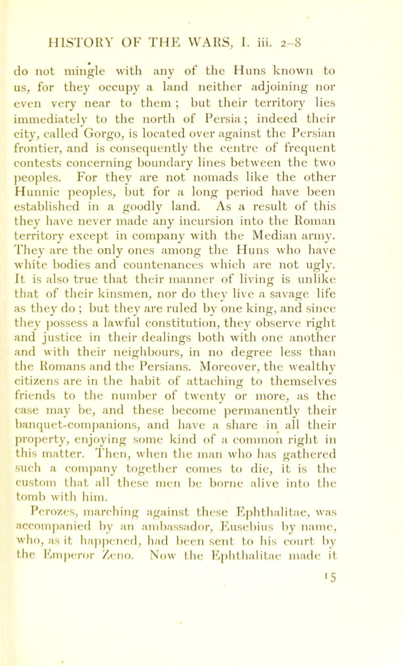 do not mingle with any of the Hans known to us, for they occupy a land neither adjoining nor even very near to them ; but their territory lies immediately to the north of Persia; indeed their city, called Gorgo, is located over against the Persian frontier, and is consequently the centre of frequent contests concerning boundary lines between the two peoples. For they are not nomads like the other Hunnic peoples, but for a long period have been established in a goodly land. As a result of this they have never made any incursion into the Roman territory except in company with the Median army. They are the only ones among the Huns who have white bodies and countenances which are not ugly. It is also true that their manner of living is unlike that of their kinsmen, nor do they live a savage life as they do ; but they are ruled by one king, and since they possess a lawful constitution, they observe right and justice in their dealings both with one another and with their neighbours, in no degree less than the Romans and the Persians. Moreover, the wealthy citizens are in the habit of attaching to themselves friends to the number of twenty or more, as the case may be, and these become permanently their banquet-companions, and have a share in all their property, enjoying some kind of a common right in this matter. Then, when the man who has gathered such a company together comes to die, it is the custom that all these men be borne alive into the tomb with him. Perozes, marching against these Ephthalitae, was accompanied by an ambassador, Eusebius by name who, as it happened, had been sent to his court by the Emperor Zeno. Now the Ephthalitae made it