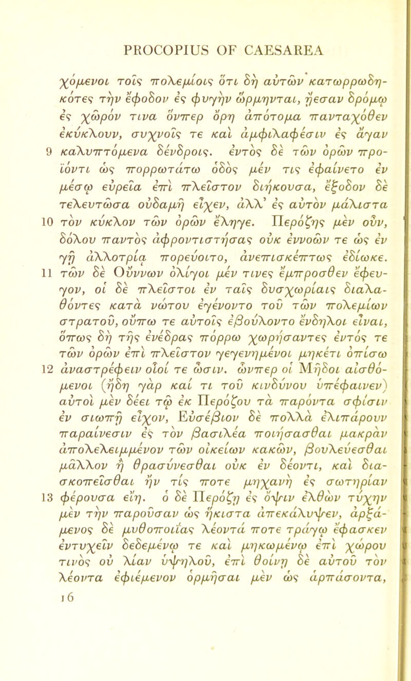 %6p,evoi TOi? TToXe/jLLOis otc Br) avTwv /caTooppooBr)- /eoTe? Trjv ecpoBov e? abvyrjv cop/jirjVTcu, rjeaav Bp6p,(p es ywpbv nva ovirep opr) airoro/xa iravTa~)(oQev i/cvtc\ovv, av%voi<; re koX dpLcptXcKfreatv e'9 dyav 9 KaXvTTTOfieva BevBpoi<;. eVro? Be twv opcov irpo- iovTi &><? Troppwrdru) 0S09 p.ev Tt? ecpauveTo ev iieaw evpela eVt irXelaTov BirjKovaa, e^oBov Be reXevTooaa ovBapurj el%ev, dX)C e'9 avTOV p,d\iaTa 10 tov kvk\ov twv opoiv eXrjye. Uepo£r}<; fiev ovv, Bokov TravTos dcppovTiaTrjawi ovk evvocov re co? ev yfj aWorpba iropevoiTO, aveTTLGKeTrTws iBico/ce. 11 rwv Be Ovvvcov oXljol pAv rives epsirpooQev ecpev- yov, oi Be TrXelaroi ev Tat? Bvo~%oopiai<; BiaXa- OovTes kutcl vcotov eyevovTO tov tcov 7ro\ep.Lwv arpctTov, ovttg> re avrolf e/3ov\ovTo evBr]\oi elvai, 07TO)? Br) Tr)<; iveBpas iroppco ^copijaavre<; eWo9 re tS)v opcov iirl ifXelcTTOv yeyevrjpuevoi firjKeTi oirlaco 12 dvacrTpecpetv oloi re waiv. wvirep oi M^Sot alado- pbevoi, (fiBy yap kcl'i tl tov klvBvvov inre<paLvev) avTol puev Beei tw e'/c Hepo^ov to, rrapovTa crcpiaiv ev <JLU>Tvri etyov, Evaefitov Be iroWd iXiirdpovv irapaiveaiv e? tov f3ao~Lkea Tronjcrao~9ai pbaicpdv airo\e\6Lpbtjbevov tcov 01/ceLcov kcckoov, /3ov\eveadai p,a\\ov 17 QpaavveaQai ovk ev BeovTi, kol Bia- o-KOTreladaL r\v Tt? iroTe pL^^avi] e'9 acoTi]p(.av 13 (pepovcra elrj. 6 Be Uepoty] i<s oyjrtv e^dcov Tvy^riv puev tt)v irapovaav a>9 rjKiaTa direKaXv^jrev, dp^d- pb€vo<; Be p.vdoiroua'i XeovTa ttotc Tpdyw ecpaa/cev ivTvyelv BeBepievw Te teal p,r]KO)p,eva) eirl xcopov Tij'o? ov \Lav v^ri)\ov, eirl Ooivr) Be axjTOv tov XeovTa e(piep.evov opp,i}aai puev a)? apirdaovTa,