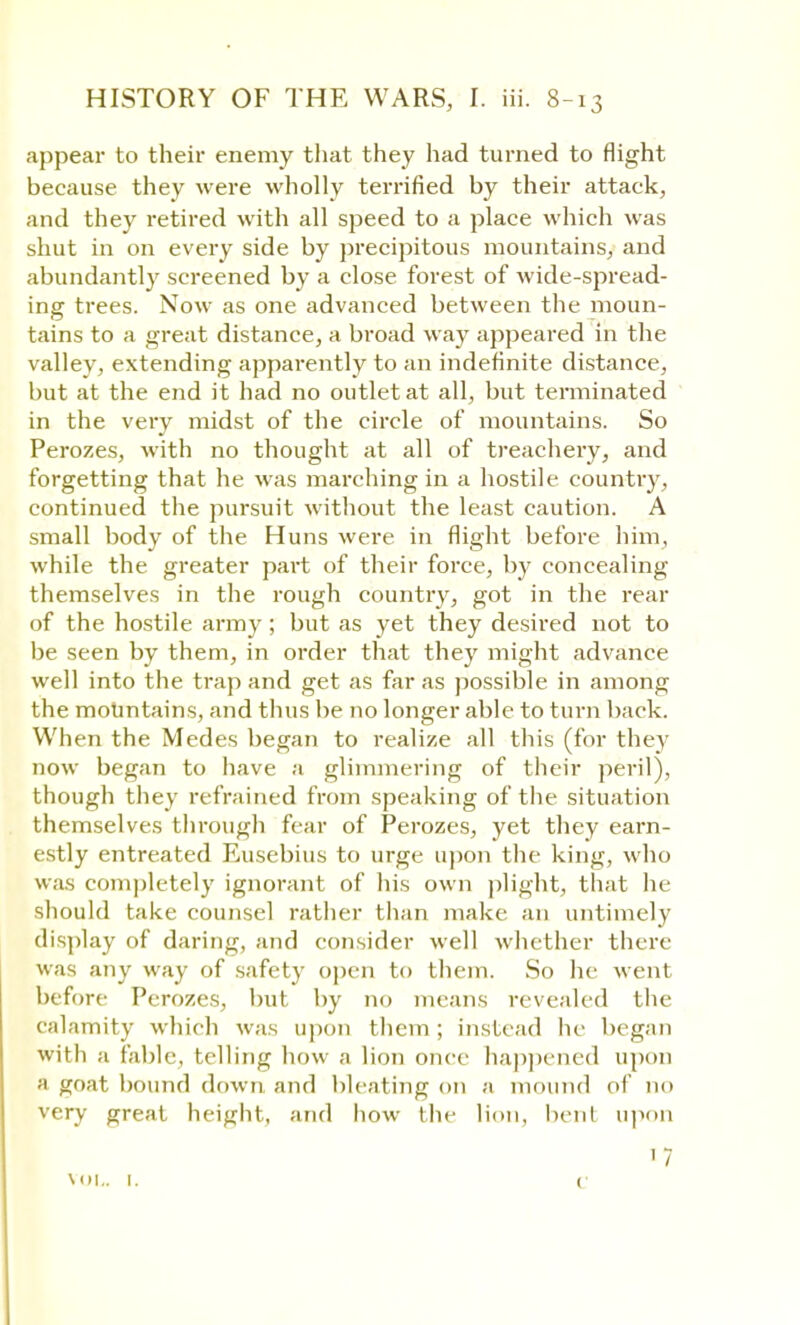 appear to their enemy that they had turned to flight because they were wholly terrified by their attack, and they retired with all speed to a place which was shut in on every side by precipitous mountains, and abundantly screened by a close forest of wide-spread- ing trees. Now as one advanced between the moun- tains to a great distance, a broad way appeared in the valley, extending apparently to an indefinite distance, but at the end it had no outlet at all, but terminated in the very midst of the circle of mountains. So Perozes, with no thought at all of treachery, and forgetting that he was marching in a hostile country, continued the pursuit without the least caution. A small body of the Huns were in flight before him, while the greater part of their force, by concealing themselves in the rough country, got in the rear of the hostile army ; but as yet they desired not to be seen by them, in order that they might advance well into the trap and get as far as possible in among the mountains, and thus be no longer able to turn back. When the Medes began to realize all this (for they now began to have a glimmering of their peril), though they refrained from speaking of the situation themselves through fear of Perozes, yet they earn- estly entreated Busebius to urge upon the king, who was completely ignorant of his own plight, that he should take counsel rather than make an untimely display of daring, and consider well whether there was any way of safety open to them. So he went before Perozes, but by no means revealed the calamity which was upon them ; instead lie began with a fable, telling how a lion once happened upon ;i g(r-it bound down and bleating on a mound of no very great height, and how the lion, bent upon ' 7 vol,. I. (