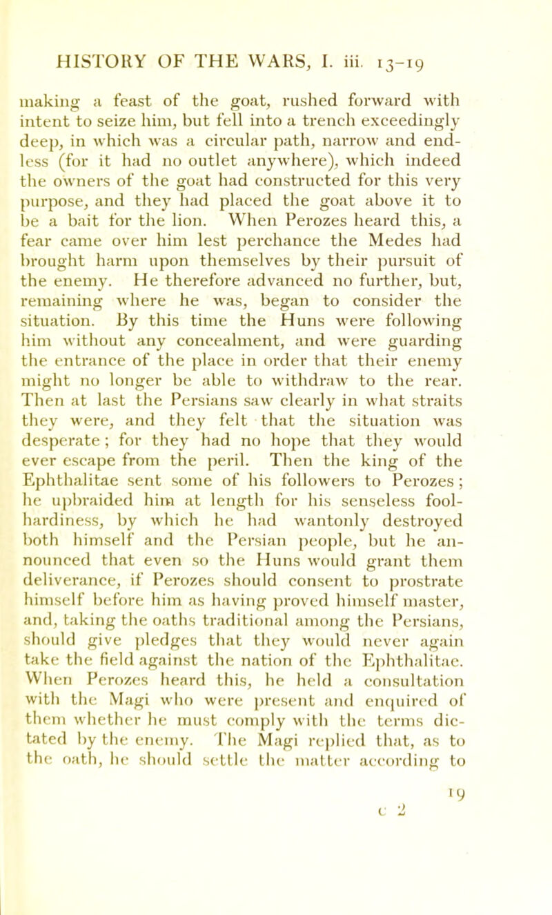 making a feast of the goat, rushed forward with intent to seize him, but fell into a trench exceedingly deep, in which was a circular path, narrow and end- less (for it had no outlet anywhere), which indeed the owners of the goat had constructed for this very purpose, and they had placed the goat above it to be a bait for the lion. When Perozes heard this, a fear came over him lest perchance the Medes had brought harm upon themselves by their pursuit of the enemy. He therefore advanced no further, but, remaining where he was, began to consider the situation. By this time the Huns were following him without any concealment, and were guarding the entrance of the place in order that their enemy might no longer be able to withdraw to the rear. Then at last the Persians saw clearly in what straits they were, and they felt that the situation was desperate ; for they had no hope that they would ever escape from the peril. Then the king of the Ephthalitae sent some of his followers to Perozes ; he upbraided him at length for his senseless fool- hardiness, by which he had wantonly destroyed both himself and the Persian people, but he an- nounced that even so the Huns would grant them deliverance, if Perozes should consent to prostrate himself before him as having proved himself master, and, taking the oaths traditional among the Persians, should give pledges that they would never again take the field against the nation of the Ephthalitae. When Perozes heard this, he held a consultation with the Magi who were present and enquired of them whether he must comply with the terms dic- tated by the enemy. The Magi replied that, as to the oath, he should settle the matter according to ro