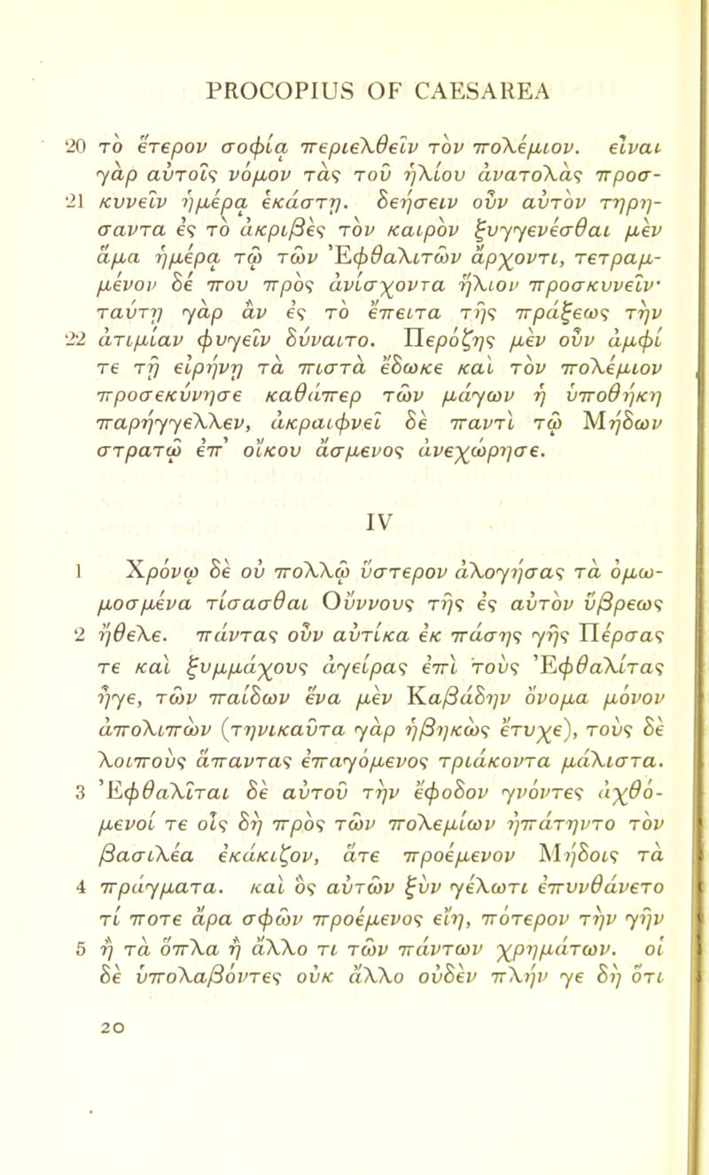 '20 to erepov aocpua irepieXdelv tov iroXepbiov. elvat yap avTols vop,ov Ta? tou rjXlov dvaroXat; irpotr- 21 Kvvelv i)p,epa i/cdo-Ty. herfaeiv ovv avrov rrjprj- aavTa e? to d/cpi/Bes tov /caipbv £vyyevea6ai p,ev dp,a 7]p,epa tm twv '^L<f}9aXiT<hv dpyovTi, rerpap,- p,evov he ttov 7rpo? dvla^ovra tf\ioi> irpoaKwelv ravry yap dv e? to eireuTa t.?)s 7rpd^eco<; tijv 22 dripLLav (pvyelv hvvaLTO. Ylepo^T]<; p,ev ovv dp,(pL re rfi elprjvrj rd irio~Td eSoo/ce teal tov Tro\efiiov Trpoo-e/cvvrjae tcaOdirep rcov p,dycov rj virod^Ki] iraprjyyeWev, dicpaupvel he iravri tu> Mrfhoov aTparai eir o'Ikov dap,evo<; dve^cap^ce. IV 1 X/dovw he ov ttoWco varepov d\oyi']aa<; ra opLco- pLOapAva rlaao-Qai Ovvvov<; tt}? e9 avrov vfipea><i 2 r)6e\e. ndvTas ovv avrl/ca e/c irdari^ 7779 Uepo-as Te Kal £vp,p,d%ov<; dye[pa<; eirl 'tou<? JJL(p6a\iTa<; rjye, row iraLhwv eva p,ev K.a/3dht]v 6vop,a p,6vov diroXLirwv {rrjviicavTa yap ?;/3?;A:a>9 erv^e), T01/9 he Xonrovs diravTas e7rayop,evo<; Tptd/covra pbdXiaTa. 3 'R^OaXlrai he avrov rrjv ecpohov yvovTes d%06- fievoi re 0Z9 hr) 7rpb<; twv vroXep-lav ^irdr^vTO rbv fiaaiXea e/cdici£ov, are 7rpoep,evov M?;Sot? ra 4 7rpdyp,aTa. /cai 09 aviwv £vv yeXwri iirvvddveTO tl iTore dpa o-<f>cov irpoepLevo<; eh], irbrepov ti]v yfjv 5 rj ra oir\a rj aWo tl twv ttovtwv yjpypidTWV. oi he v7ro\a/36vTe<; ovk dWo ovhev tt\i]v ye hi] otl