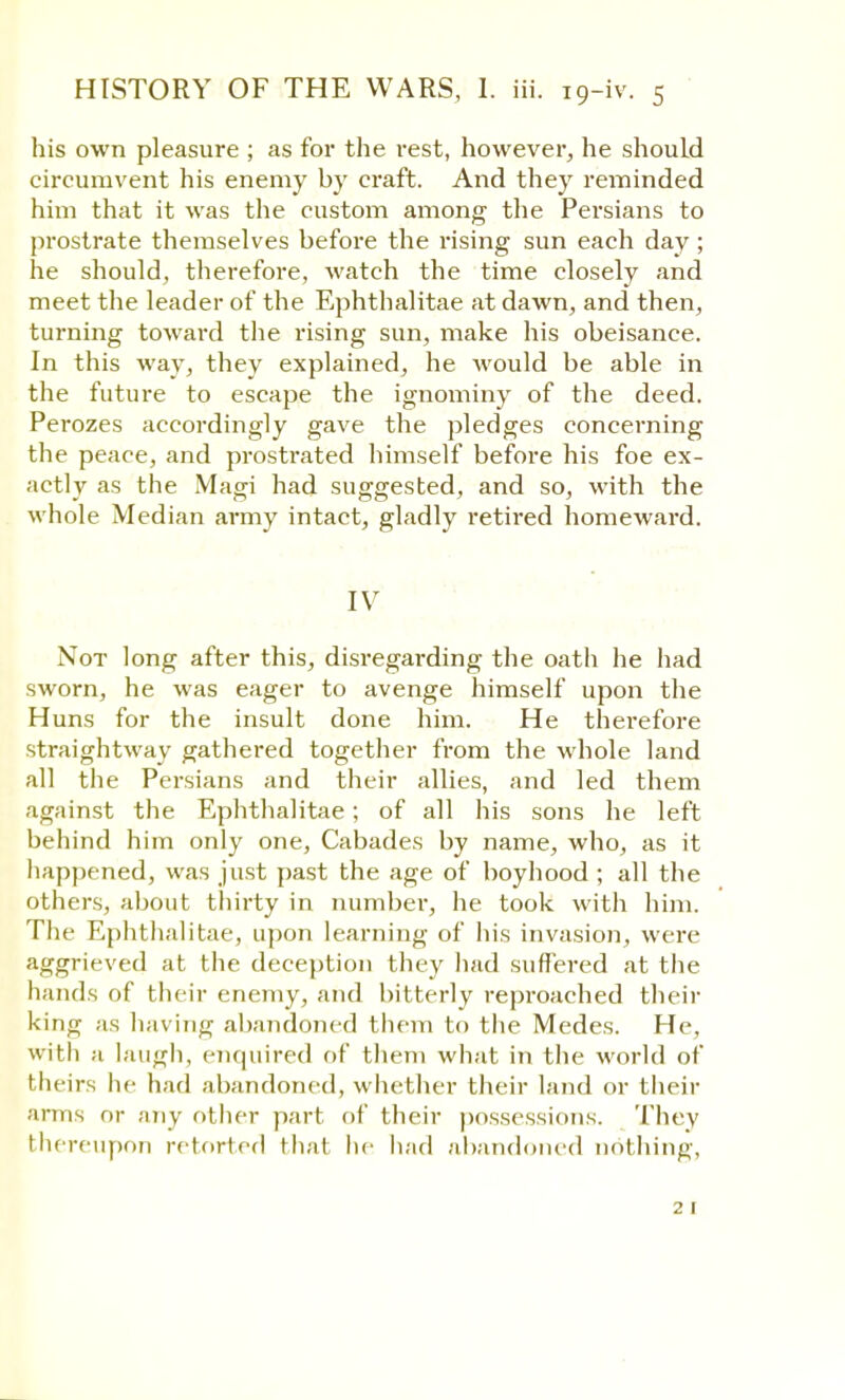 his own pleasure ; as for the rest, however, he should circumvent his enemy by craft. And they reminded him that it was the custom among the Persians to prostrate themselves before the rising sun each day; he should, therefore, watch the time closely and meet the leader of the Ephthalitae at dawn, and then, turning toward the rising sun, make his obeisance. In this way, they explained, he would be able in the future to escape the ignominy of the deed. Perozes accordingly gave the pledges concerning the peace, and prostrated himself before his foe ex- actly as the Magi had suggested, and so, with the whole Median army intact, gladly retired homeward. IV Not long after this, disregarding the oath he had sworn, he was eager to avenge himself upon the Huns for the insult done him. He therefore straightway gathered together from the whole land all the Persians and their allies, and led them against the Ephthalitae; of all his sons he left behind him only one, Cabades by name, who, as it happened, was just past the age of boyhood ; all the others, about thirty in number, he took with him. The Ephthalitae, upon learning of his invasion, were aggrieved at the deception they had suffered at the hands of their enemy, and bitterly reproached their king as having abandoned them to the Medes. He, with a laugh, enquired of them what in the world of theirs he had abandoned, whether their land or their arms or any other part of their possessions. They thereupon retorted that he had abandoned nothing, 2 1