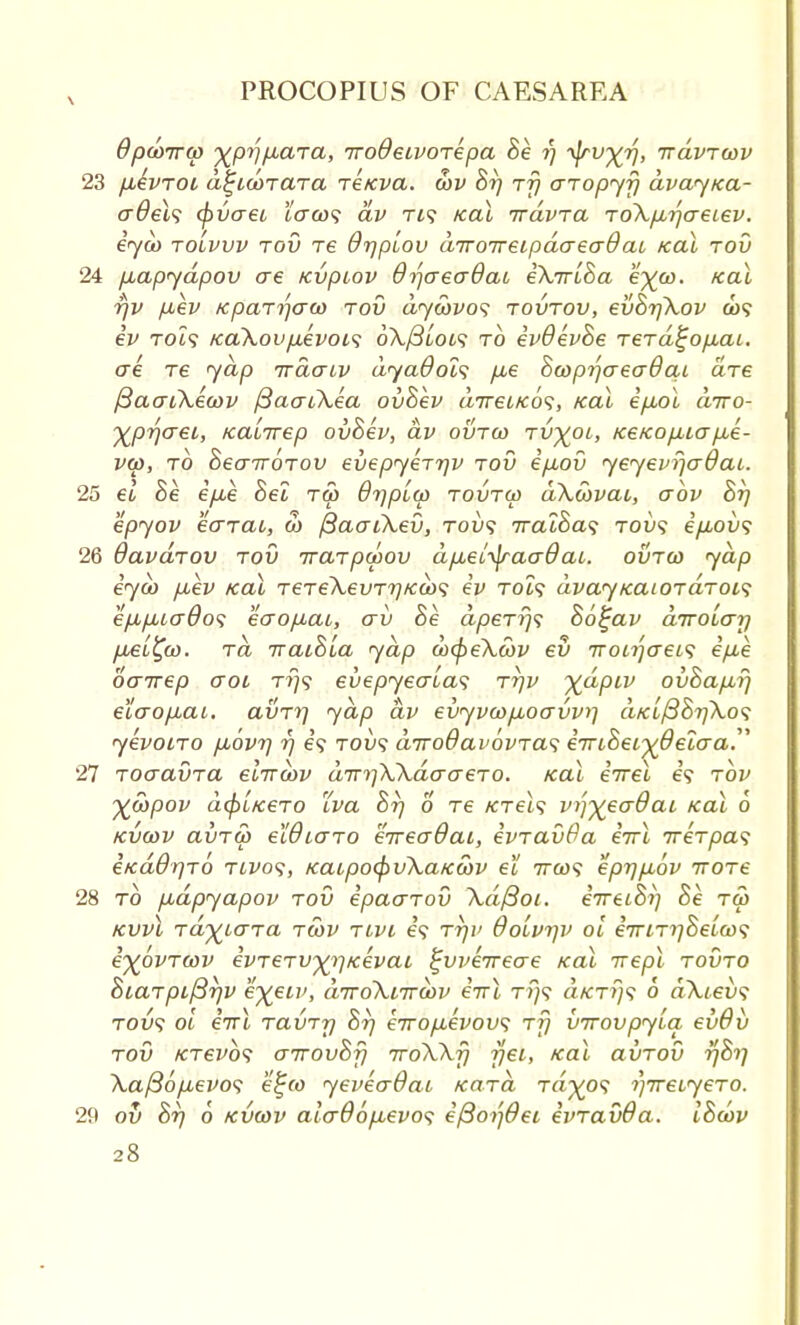 \ dpcoirco yp^paTa, iroOeivoTepa Be fj ■^rvyr), trdvTcov 23 fiivroL a%idc>TaTa reicva. cov Br) rf) aropyfj avaytca- cr0el<; cpvaeo tuco? av Ti? teal irdvra To\p,tfaeiev. eyco to'lvvv tov re Orjpiov cnroireLpaaeaOcu Kal tov 24 puapydpov ae Kvpiov dr)creo~8ai eXirlBa eyco. Kal rjv pev Kpairjcrw tov dyebvos tovtov, evBrjXov a>5 iv KaXovpevois 6\/3loi<; to ivOevBe rerd^opaL. ere re yap irdatv dyadols p,e Bcoptfaeadai are fiaaiXecov ftaatXea ovBev direiKo^, Kal ipx>l diro- yprjaei, Kaiirep ovBev, av ovtco Tvyoi, Ke/cop,iap,e- vco, to BecnroTov evepyeTTjv tov epov yeyevfjaOai.. 25 et, Be ip,e Bel tco 6r\plco tovtco dXcbvac, abv St) epyov ecnat, 3) fiacuXev, tou<? iralBa<i rov<s e/L40u? 26 davdrov tov iraTpcoov dp,ei^jraaOai. ovtco yap iyco p,ev Kal TeTeXevTr)Ka><; iv tol<; dvayrcaiOTaToi? ep,p,icr6o<; eoopai, av Be. dpeTrj<; Botjav diroLcrrj psL^co. tcl iraiBla yap cocpeXcbv ev TToirjcreL<; ipe oenrep o~oi t?}s evepyecrlas tt)v ydpiv ovBaprj e'iaopbai. avTrj yap av evyvcopboavvi] cikI{387]Xo<; yevotTO puovri rj e? tou? diroOavovTas eTuBeiyOeio-a. 27 ToaavTa elircov dir^XXdaaeTo. xal eVet e? tov yebpov d(pLK6TO LVa Br) 6 Te KTels vTqyecrOai Kal 6 kvcov avTw eWiGTo eireaOat, ivTavfia eirl ireTpas eKa$r)TO twos, KaupocpvXaKcov et irco? eprjpbov iroTe 28 to pdpyapov tov ipaaTov \d/3oi. eVeioV; Be tco kwI Tay^LcrTa tcov tlvi e? rrjv dolvrjv ol eirLTrjheLwi iypvTcov evTeTvyifKevat ^vveireae Kal irepl tovto BiaTpiftrjv eyeiv, diroXiircov eirl t?}? a^T?;? 6 dXievs tou? ol eirl TavTr) Brj eiropevov; tt} virovpyla evdv tov KTevbs cnrovBfi ttoXXj) jjei, Kal avTov r/Bi] \a/36pevo<; e^co yevecrOai Ka-Ta Ta^o? i)ireiyeTO. 29 ov 8r) 6 kvcov aicrOopLevos e/3o)']0ei evTavda. IBcov