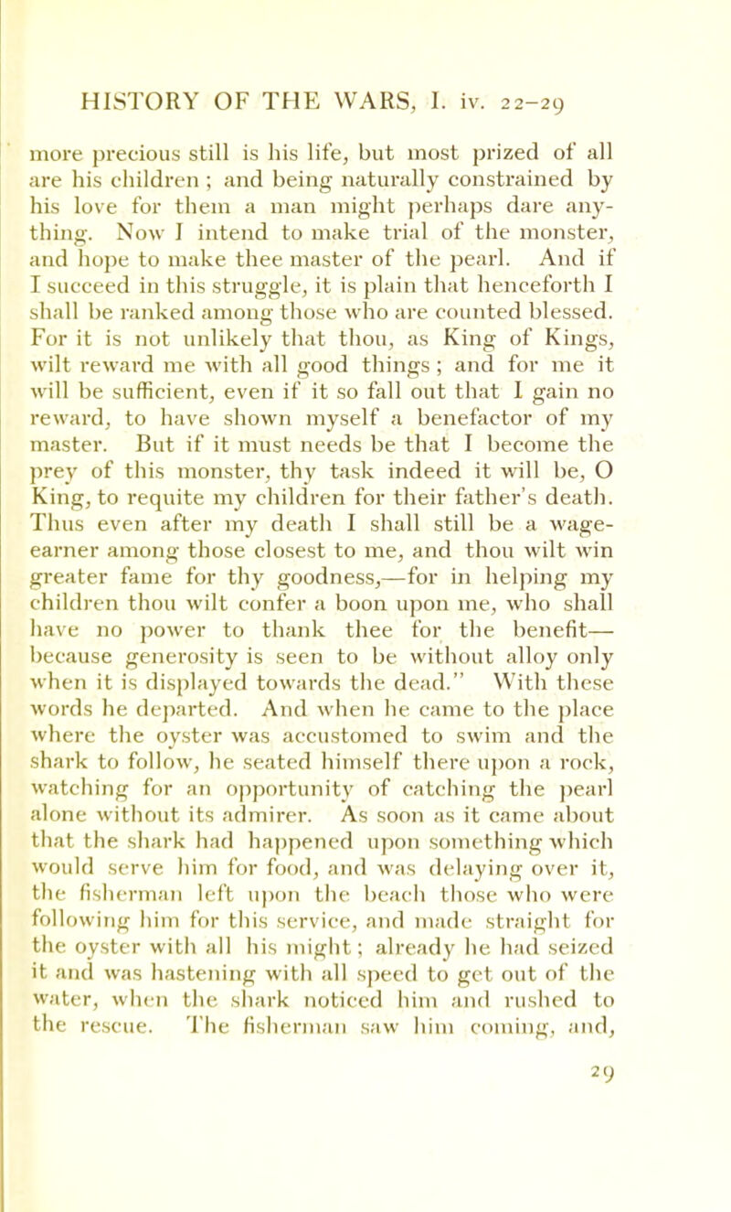 more precious still is his life, but most prized of all are his children ; and being naturally constrained by his love for them a man might perhaps dare any- thing. Now I intend to make trial of the monster, and hope to make thee master of the pearl. And if I succeed in this struggle, it is plain that henceforth I shall be ranked among those who are counted blessed. For it is not unlikely that thou, as King of Kings, wilt reward me with all good things ; and for me it will be sufficient, even if it so fall out that I gain no reward, to have shown myself a benefactor of my master. But if it must needs be that I become the prey of this monster, thy task indeed it will be, O King, to requite my children for their father's death. Thus even after my death I shall still be a wage- earner among those closest to me, and thou wilt win greater fame for thy goodness,—for in helping my children thou wilt confer a boon upon me, who shall have no power to thank thee for the benefit— because generosity is seen to be without alloy only when it is displayed towards the dead. With these words he departed. And when he came to the place where the oyster was accustomed to swim and the shark to follow, he seated himself there upon a rock, watching for an opportunity of catching the pearl alone without its admirer. As soon as it came about that the shark had happened upon something 'which would serve him for food, and was delaying over it, the fisherman left upon the beach those who were following him for this service, and made straight for the oyster with all his might; already he. had seized it and was hastening with all speed to get out of the water, when the shark noticed him and rushed to the rescue. The fisherman saw him coming, and, 2 0