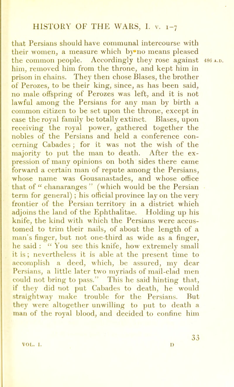 that Persians should have communal intercourse with their women, a measure which by»no means pleased the common people. Accordingly they rose against 480 a.d. him, removed him from the throne, and kept him in prison in chains. They then chose Biases, the brother of Perozes, to be their king, since, as has been said, no male offspring of Perozes was left, and it is not lawful among the Persians for any man by birth a common citizen to be set upon the throne, except in case the royal family be totally extinct. Biases, upon receiving the royal power, gathered together the nobles of the Persians and held a conference con- cerning Cabades ; for it was not the wish of the majority to put the man to death. After the ex- pression of many opinions on both sides there came forward a certain man of repute among the Persians, whose name was Gousanastades, and whose office that of  chanaranges  (which would be the Persian term for general) ; his official province lay on the very frontier of the Persian territory in a district which adjoins the land of the Ephthalitae. Holding up his knife, the kind with which the Persians were accus- tomed to trim their nails, of about the length of a man's finger, but not one-third as wide as a finger, he said :  You see this knife, how extremely small it is; nevertheless it is able at the present time to accomplish a deed, which, be assured, my dear Persians, a little later two myriads of mail-clad men could not bring to pass. This he said hinting that, if they did not put Cabades to death, he would straightway make trouble for the Persians. Hut they were altogether unwilling to put to death a man of the royal blood, and decided to confine him vol. 1. 33 i)