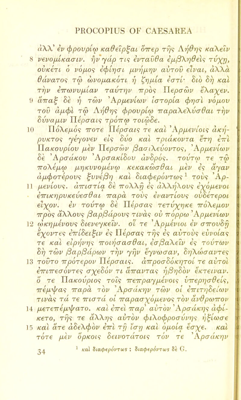 dXX? ev (ppovpLw KaOelp^ai oirep t?}? Atjdrjs KaXelv 8 vevopLLKaaiv. r/v yap fi? ivravda i/j,/3\r]del<; tvXV> ov/cen 6 v6fw<; i<f>L7]o~i p,vi']p.rjv avTOv elvai, dWd ddvaro<i ra> wvo/iarcoTL ?] %r)p,[a ecrri' hib hi] Kal rrjv iirwvvfJiLav ravrijv 7rpo? Uepawv e\a%ev. !) dira^ he i) twv ''Ap/xevleov laTopLa (f>i]al vo/mov tov d/xcpl Tffl Atf07)s <$>povpi(p Trapa\e\va9ai t?]v hvvap.Lv Uepaais rpoirw TOLwhe. 10 U6\ep,6<; 7TOT6 Tlepaai<; re teal 'Apfxevi'ots dfci')- pv/cTO<; yeyovev et? hvo Kal rpidicovTa erq iirl YldKOvpiov fiev TiepcrSiv fiaai\evovTO<;, •' Appuevlwv he 'ApaaKOv Apcra/cuBou dvhpos. tovtm re ra> TTo\ifM(p fj,7]/cvvo/Aev(j) KeKaKCoaOat, p,ev e? dyav d/xcf)OTepov<; %vve/3i] teal hia(f>epovToos1 tovs \\p- 11 fievlov;. dirt,aTLa he ttoWt} e? dWi']\ov<; e^bp-evot einKiipvKeveaOai rrapa tou? ei'avTLovs ovherepoi el^ov. ev tovtw he Tlepaas Terv^Ke irbXepiov 777)09 dWovs f3ap/3dpov<; TLvd<$ ov iroppco ''Apfievicov 12 coKr]fievov<; hievey/cetv. o'i re 'Apfievtot ev cnrovhfi e^ovTe? eiriheifyv e? Ylepaas t>}? e'9 avTovs euz'Ota? re Kal elptp'T]^ 7roiijaaa0ai, eaftaXelv e'9 tovtcov 8rj tcov fiapftdpoov rrjv yrjv eyvcoaav, hr]\u>cravre<; 13 tovto irpbiepov TLepaai1;. d7rpoahoK}]TOi re avTol eTUTreaovTes a%ehbv tl airavTas i)j3i]hbv eKTeivav. 6 Te Ua/covpio*; to?? TreTrpaypbevois vireprjadei^, irepL^a^ irapd tov 'Apad/ojv tcov 01 ernriihelwv Tivds tci re TTiard oi rrapao)(6p,evo<; tov dvOpwirov 14 pbeTeirep^aTO. Kal errel Trap avrov 'A/Qcra/c?;? d(pi- KeTO, tt)? T6 a\\?/9 avrbv (\>iko<f)poavvTi<; )}^tcoae 15 Kal are dhe\<pbv eVt rjj tan Kal ofioiq ea^e. Kal Tore fjbh' opKOis heLVOTaTois tov Te Wpadxjp>