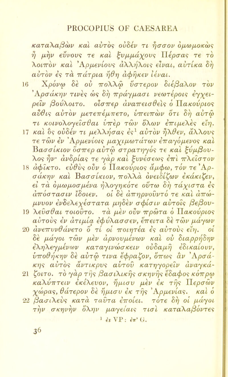 KaraXaj3o>v Kal avrb<; ovhev ri rjacrov 6p,oop,oK(i)<; rj fxrjv evvou*; re teal £vp,p,d%ov<; Wepaas re to Xoiirbv Kal 'Apyu-evtou? dXX?')XoL<; elvai, avr'iKa hrj avrbv e? ra irdrpia y]Qr\ acjif/Kev levai. 16 X/jofft) he ov ttoXXS) varepov hieftaXov rbv 'Apad/crjv rives o>? hrj Trpdypuaai vewrepois eyy^eL- pelv fiovXoiro. olairep dvcnreicrBel<; 6 TlaKOvptos avdus avrbv pLerevepbirero, inrenrcbv on hrj avru> ri KoivoXoyelcrOai virep ra>v oXa>v e7rt/xeXe? eh]. 17 Kal 09 ovhev tl p.eXXi]o-a<i e?1 avrbv r/Xdev, dXXov<; re rwv iv 'App,evioi<; p,ayip,wrdTu>v e-nayopbevos Kal HaaaiKiov oairep avrw arparyyos re Kal %vp./3ov- X.o? $)V dv8pLa<; re jap Kal %vveaea><; errl irXelarov 18 cufitKTo. evdvs ovv 6 UaKovpios ctpcpco, tov re 'Ao- aaKr\v Kal BaaauKiov, jroXXd bveihi^wv eKaKi^ev, el ra 6p,cop,oap,eva ^Xoyr/Kore ovrco hi] rdyiara Is drrboraaiv Ihotev. oi he dvi]pvovvr6 re Kal dirco- puvvov evheXe-^earara p,r]hev acpiatv avrols /3e/3ov- 19 XevaOau rotovro. rd p,ev ovv rtpwra o HaKovptos avrov<; ev drip,ia. ecfivXaacrev, eiretra he rebv pudywv 20 dverrvvOdvero 6 tl oi Troir/rea e? avroix: eh/, oi he pidyoi rCov fiev dpvovp^evwv Kal ov hiappi']ht]v eXr]Xeyp,eva>v KarayivcoaKeiv ovhap,fj ehiKaiovv, VTrodijKrjv he avrw riva eippa^ov, 6Va)? av 'Apad- Kr)s avrbs dvriKpw; avrov Karrjyopelv dvayKa- 21 ^ooro. rb yap t»/? /3ao~iXiKij<i aKtjvfjs ehacj)o<; Koirpw KaXvnreiv eKeXevov, tfpiav p,ev eK rrj<i Hepaoov %d)pas, Bdrepov he ■Sjp.iav eK ri)<; 'App.evLa$. Kal o 22 ftao-iXevs Kara ravra eiroiei. rbre hrj oi fidyoi TTjV (TKrjvrjv oXrjv pay ei a is real KaraXafibvres 1 h VP : it' Li.