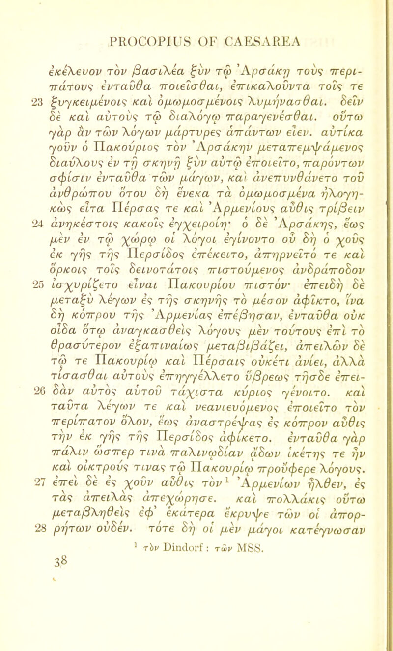 i/ceXevov rov (3ao~iXea %vv ra> 'Apcrd/ci) tou? rrepi- ttcltovs ivravOa jroielaOai, iiuicaXovvra Tot? re 23 £vyK€L/Aevoi<; ical 6/xo)/xoa/j,evoL<; Xvp.r)vaodai. Belv Be teal avTOvs ru> BiaXoyw irapayeveadat. ovroo yap dv rwv Xoycov /xdprvpe<; drrdvrwv eiev. avriKa yovv 6 Tlatcovpios rov Apad/CTjv /Jberaire^^rdpievo^ BiavXovs iv rfj aKrjvf) %vv avru> irroielro, rrapovrcov acpLcnv ivravda rwv /xdywv, ica\ dveirvvOdvero rod dv9pdynov orov Br) evexa rd 6jxu>jjboa/xeva r/Xoyi)- Kcb<; elra Uepaa<; re kcli ''Kpyuevlov^ avdis rpLfteiv 24 dv7)icecrToi<; /ea/cot? iy^eupoir]' 6 Be '' Apad/cr)^, ecu? fiev iv rep X^PV 0L ^oyot iyivovro ov 8i) 6 %o£><? €K yrjs tt}? HepatBo<; eVe/cetTO, dm)pvelrb re teal op/cot? T0Z9 Beivordroi,<; Trccrrov/Aevos dvBpdiroBov 25 iaxypi^eTO elvai HaKovptov niarbv eVeioV; Be jxera^v Xeycov is rr)<; ctk7)vt}<; to fieaov dcplfcro, Tva Br) Koirpov rr}<; 'Ap/xevias iire^aav, ivravda ovk olBa oto) dvay/caadels Xoyovs p.ev rovrov<; eVt to Opacrvrepov i^arriva'iws fiera/3if3d£ei, direiXwv Be r& re HaKovplo) teal Uepaais ov/ceri dviet, dXXa TiaaadaL clvtovs i^yyeXXero v/3peoos r!jaBe eirei- 26 Bdv avrbs avrov rdxicrra /cvpios yevoiro. /cal ravra Xeycov re ical veavtevofievos iiroLelro rov rrepiirarov bXov, ew? dvaarpe~^ra<i e? Koirpov avOis T7)v e/c 7^9 TTj? UepaiBos dc^Licero. ivravda yap rraXiv wairep riva iraXLvwBLav aBcov 'ucerris re fjv /cal ol/crpov? riva<; ru> TLatcovpuo Trpovcpepe Xoyovs. 27 eirei Be e? %o0v avOos rov1 'Ap^evLtov rfXdev, e? Ta? direiXa<; drrexdyprjere. /cal 7roXXdrci<i ovrco fieraftXydeh icp' e/cdrepa eKpv^re rwv oi dirop- 28 prjrcov ovBev. rore Si) oi /xev fidyot xareyvcoaav 1 rhu Dindorf : twv MSB.