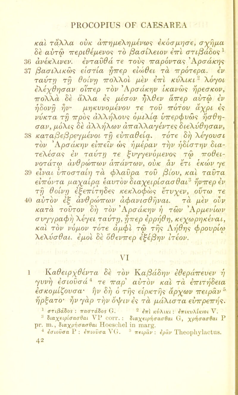 ical raXka ovk dirt)p,eXrjpbevco<; eKOcr p,i]cre, ay^rjfia Be avrw Trepi6ep,evo<; to fiaaLkeiov enrl ariftdSos1 36 dveKkivev. evTavOd re tovs irap6vTa<; ''Apad/er)<; 37 /3acri\ifc(ii)<; elaria fiirep elwdei rd irpoiepa. ev TavTjj rfj OoLvt] 7roWol p,ev €7rl kvKlkl 1 \oyoi eXe^drjaav o'lirep tov 'Apad/crjv t/cavco<; -ijpea/cov, TroXXd Be dWa e? fieaov r/XOev direp clxjtw ev r/Bovfj rjv /MjKvvo/juevov Te tov ttotov dy^pi e? vvktcu rfj 7T/90? dXXrfXovs opuXia inrepfyv&s ijcrOi]- aav, p,oXt<; Be dXXrjXcov dTraXXayevTes BceXvO^crav, 38 /caTaffefipeyfievoi, rfj eviraQeia. Tore Br) Xeyovcrt tov 'Apad/ajv elirelv co? i)fiepav tijv i)BIo~tt)v Bca- re\eaa<i ev TcivTf] re ^vyyevopevos tw 7ro9ei- voraTU) dv6pcoircov dirdvTWV, ovk dv ert e/coov ye 3!) elvai vTroaTaLi) rd cfrXavpa tov /3/ou, kcu tclvto. eiirovTa payalpa eavTov Bia^eipLaaaOai'^ tfvirep ev TTj Qolvr) e^e7TiT7)Se<; /ce/c\ocf)u><; eTv^ev, ovtw Te 40 avTov e% dv0 pwTrwv d(f)avio~0r)vai. ra fiev ovv /cciTa tovtov Si] tov ApaaKi]v r) tcov 'ApfievUov avyypcufir) Xeyei TavTrj, fjrrep eppi']9r), Keywpi]Kevai, kcu tov vo/aov TOTe dptfil tw T?}? Ai'i6rj<i <$>povpl<p XeXvaOai. ep,o\ he oBevirep e^ejBrjv ltcov. 1 KaOeipxdevTa Be tov Ka/3d.8i]i> edepdnrevev r) yvvi] iaiovad4 re Trap' avTov kcu to eTTiTijBeia ecrKopL^ovaa- i)v Br) 6 rr}<} elpKTrj^ dpywv ireipdv Vptjafo- rjv yap ti)v otJtiv e? ra p,dXtaTa evTrpeiri'^. 1 <TTi/3dSos : Trao-ToSos U. - hrl KvKiKt i tiriKvAtxtoiV. :l Sioxfipi'cao-flai VP COrr. : Stax(tpV(raa6ai (J, xP^ffaa^al P pr. m., Siaxprirraa-Bat Hoeschel in marg. 4 icriovaa P : eiriuvaa V< '<■ '' ireipa.v : tpav Theophvlactus.