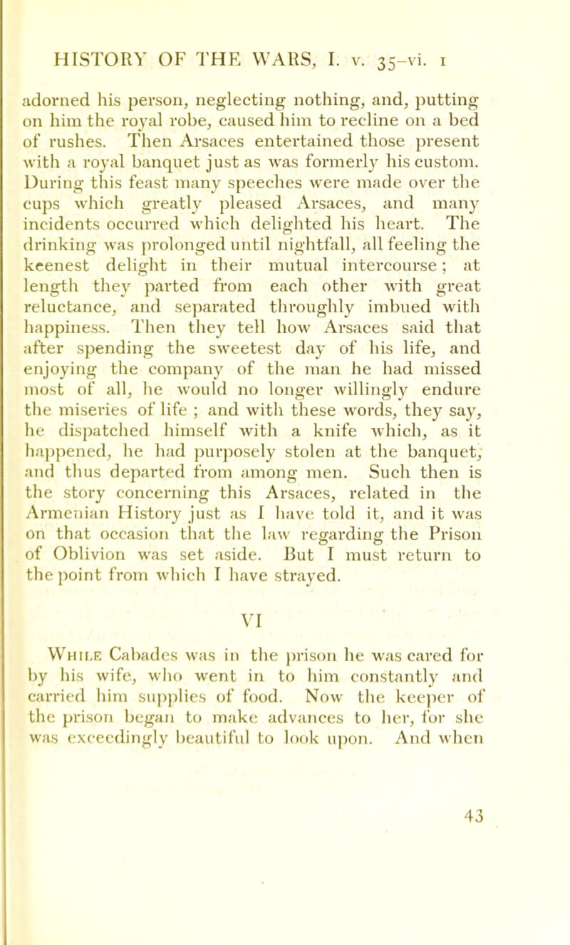 adorned his person, neglecting nothing, and, putting on him the royal rohe, caused him to recline on a bed of rushes. Then Arsaces entertained those present with a royal banquet just as was formerly his custom. During this feast many speeches were made over the cups which greatly pleased Arsaces, and many incidents occurred which delighted his heart. The drinking was prolonged until nightfall, all feeling the keenest delight in their mutual intercourse; at length they parted from each other with great reluctance, and separated throughly imbued with happiness. Then they tell how Arsaces said that after spending the sweetest day of his life, and enjoying the company of the man he had missed most of all, he would no longer willingly endure the miseries of life ; and with these words, they say, he dispatched himself with a knife which, as it happened, he had purposely stolen at the banquet, and thus departed from among men. Such then is the story concerning this Arsaces, related in the Armenian History just as I have told it, and it was on that occasion that the law regarding the Prison of Oblivion was set aside. But I must return to the point from which I have strayed. VI While Cabades was in the prison he was cared for by his wife, who went in to him constantly and carried hini supplies of food. Now the keeper of the prison began to make advances to her, for she was exceedingly beautiful to look upon. And when