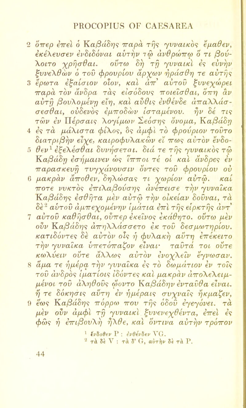 2 orrep eVet o Ka/3ao^?9 rrapa T/79 yvvauebs epadev, e/ceXevaev ivhihovat avrrjv iw avdpunrw 0 ri /3ov- \01ro ^prjaOai. ovra> Br} rfj yvvaitcl e'9 evvrjv %vveX8oov 6 rod cf)povplov dpxwv r)pda07) re auTf/9 3 epcora i^auaiov olov, teal air avrov ^vve^copei irapd tov dvhpa ra? elaohov; iroielaOai, birr] av avrf] fiovXopbivr] el'r], teal avdi<; evOevhe drraXXda- aeaOat, ovSevbs epbrrohcov larap.evov. rjv he T£? rwv iv Ylepcyai<i Xoybp^cov Seocr?;? ovopa, Ka/3dhj} 4 e? to. pudXiara (j)bXo<;, 09 dp,cpl to <f>povpiov rovro hiarpt firjv et^e, teaLpotpvXatcwv el rrcof avrbv evho- 5 dev1 i%eXecr9ai hvvijaerai. hid re rrj<; yvvaitcb<; t<5 K.af3dhrj ear)pLaiv6v (09 ttttol re ol teal dvhpes iv 71apaatcevfi rvy^dvovaiv ovreq rov eppovptov ov 6 p,atcpav drrodev, hr)Xwoa<; ri yjuplov avra>. teal rrore vvterbs e7riXaf3ovo-rj<; dverreicre rrjv yvval/ea Ka/3aS?79 io~0f}ra p-ev avrw rr)v olteeLav hovvai, ra he2 avrov dp7re%op,evr)v ipbdria errl t>;9 eipKr!}*; dvr 7 avrov KaQ))o~6ai, ovrrep itcelvo? €ted0rjro. ovrco pev ovv Ka/3a8??9 drr^XXdo-aero etc tov heap,wry]p[ov. tearihbvres he avrbv 0I9 1) cpvXa/ci] avrrj erreteeiro rrjv yvvattea vrrerbrra^ov elvar ravrd rot ovre teooXveiv ovre aXXcos avrbv ivo^Xeiv eyvwaav. 8 ap,a re i)puepa rr]v yvvaltca t!9 to htopbdnov ev T019 toO dvhpbs Ipariois ihbvres teal piatepav drroXeXeLp.- fievoi rov dXrjdovs wovro Kaftdhrjv evravda eivat. ?/ re 86ter](n<; avri-) ev i)p,epab<; <rvxyat<; tftcfia^ev, eft)9 Ka/3aS?79 rroppm ttov T//9 bhov iyeyovei. ra p,ev ovv dp,(pl rfj yvvabtcl ^vveve^Oevra, irrel e'9 <^W9 V eTrtfiovXt] rjXde, /cal bvriva avrijv rpbrrov 1 ivUQtv P : IvtlvUv VG. - 8e V : ra 5' (r, ain^v Si ra. V.