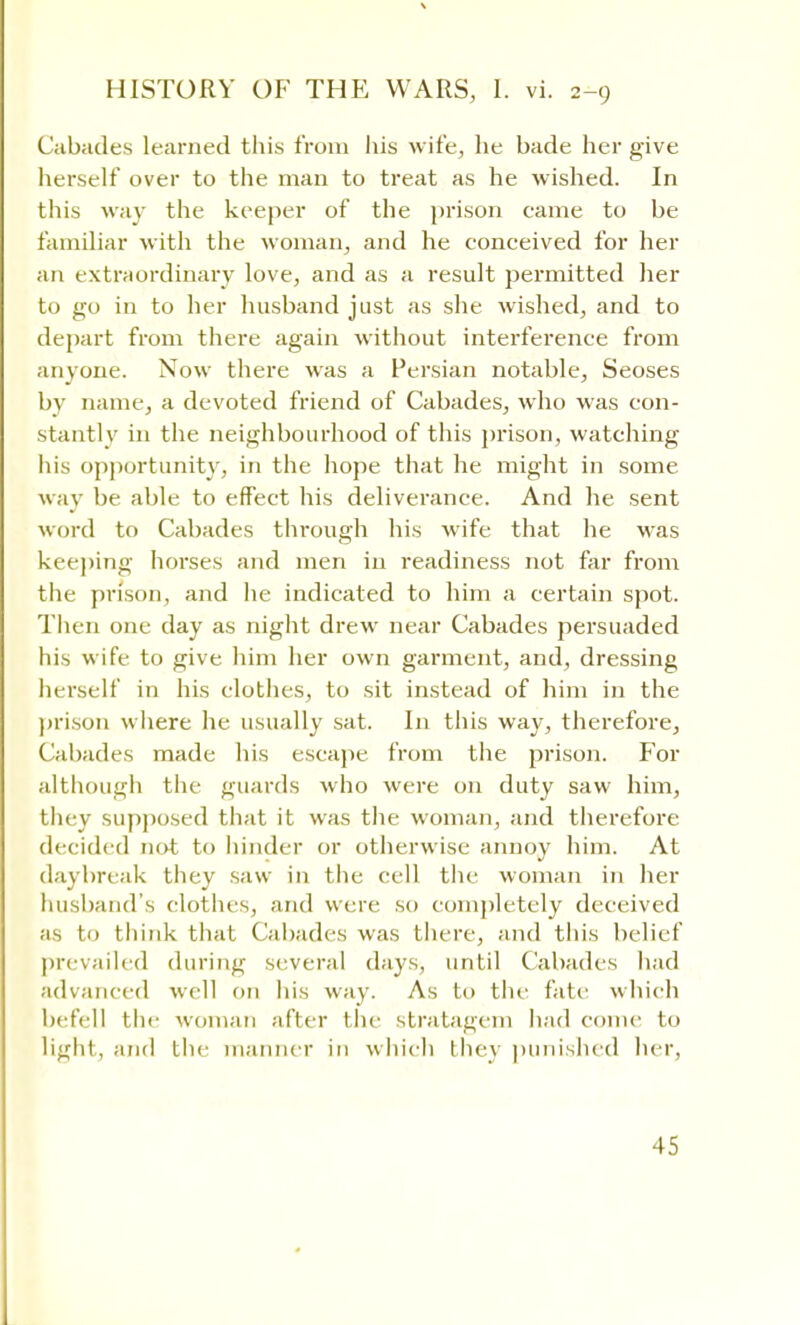 Cabades learned this from his wife, he bade her give herself over to the man to treat as he wished. In this way the keeper of the prison came to be familiar with the woman, and he conceived for her an extraordinary love, and as a result permitted her to go in to her husband just as she wished, and to depart from there again without interference from anyone. Now there was a Persian notable, Seoses by name, a devoted friend of Cabades, who was con- stantly in the neighbourhood of this prison, watching his opportunity, in the hope that he might in some way be able to effect his deliverance. And he sent word to Cabades through his wife that he was keeping horses and men in readiness not far from the prison, and he indicated to him a certain spot. Then one day as night drew near Cabades persuaded his wife to give him her own garment, and, dressing herself in his clothes, to sit instead of him in the prison where he usually sat. In this way, therefore, Cabades made his escape from the prison. For although the guards who were on duty saw him, they supposed that it was the woman, and therefore decided not to hinder or otherwise annoy him. At daybreak they saw in the cell the woman in her husband's clothes, and were so completely deceived as to think that Cabades was there, and this belief prevailed during several days, until Cabades had advanced well on his way. As to the fate which befell the woman after the stratagem had come to light, and the manner in which they punished her,