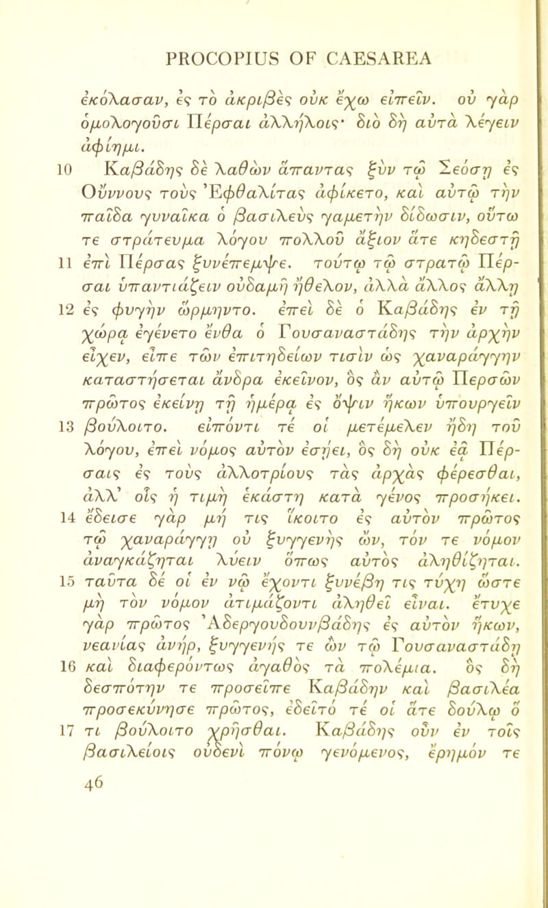 eKoXaaav, €<; to afcpifies ovk e^co elirelv. ou yap ofjuoXoyovcrc Tlepaai dXXyjXow 8ib 8rj avra Xeyetv a$ir)p,L. 10 Ka^aS^? 8e Xa&oov airavras %vv tu> leoajj e? Ovvvovs Toy? 'E0#a>UTa9 d(piKero, /ecu avra) ttjv Tral8a yvval/ca 6 f3aaiXev<; yap.err]v 8l8waLv, ovrco re arpaTev/JLa Xoyov ttoXXov a^iov are K^SeaTjj 11 enl Hepaa<; ^vve7rep,-\jre. tovtw t<5 arparu) Uep- aat vttaviiuX,eiv ovhap,^ tfOeXov, dXXa d\Xo<; aXXrj 12 e? (pvyrjv copfArjVTO. eVet 8e 6 K.a/3d8r]<; ev rfj yjApa, eyevero ev6a 6 Touaavacrrdhi]<; rijv dp^i]v elxev, elire rcov e7riTr]8ebwv nalv u><; yavapdyyi^v KaraaTrjaeraL dv8pa i/celvov, 09 dv avrd) Uepawv irpwTOS e/cetvr) rrj r)p,epa e? o^nv tf/ccov Inrovpyelv 13 (3ov\otTO. elirowL re ol p,erep,eXev t]8>] rod Xoyov, iirel v6fio<; avrov eo-rjei, 09 8rj ovk id Uep- (Tais e? T01/9 dXXoTplov<; Ta? dp^ds cpepeaOai, dXX' ot? rj TLpvr\ e/cdo~Tr} Kara yevos irpoai'^Kei. 14 eBeiae yap pn'-j Ti? i/cotro e'9 avrov irpaiTOS tw yavapdyyy ov ^vyyevi^ wv, rov re vbp,ov dvayKa^rjraL Xveiv oVw? avr6<; dXi]0lfy]Tai. 15 ravTa 8e ol ev vu> e^ovri %vve(3r) ri<; rv^V ware p,rj tov vop-ov aTL/xd^ovTL dXi]0ei eivai. erv^e yap 7T/9WT09 'ASepyov8ovvj3d8i]<; e? avrov r/Kcov, veai'tas avr\p, %vyyev>]<; re wv tw Yovaavaardhy 16 Kal 8ia<pepo ureas dyados ra iroXepua. 09 87] SeaTTorrjv re rrpoo-elrre KafidSijv Kal fiaacXea vpoaeKwrjae irpooros, e8elro re ol are 8ovXoo o 17 rt ftovXoiTO ypr/aOaL. Kaj3d8i]<; ovv ev to?9 ftacuXeLOLS ov8evl rrovco yevopuevos, epypuov re