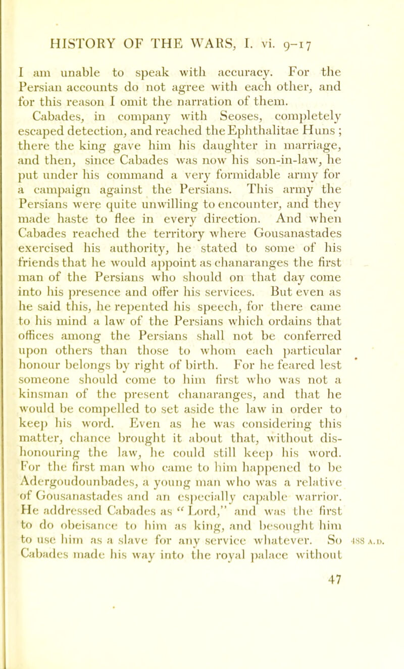 I am unable to speak with accuracy. For the Persian accounts do not agree with each other, and for this reason I omit the narration of them. Cabades, in company with Seoses, completely escaped detection, and reached the Ephthalitae Huns ; there the king gave him his daughter in marriage, and then, since Cabades was now his son-in-law, he put under his command a very formidable army for a campaign against the Persians. This army the Persians were quite unwilling to encounter, and they made haste to flee in every direction. And when Cabades reached the territory where Gousanastades exercised his authority, he stated to some of his friends that he would appoint as chanaranges the first man of the Persians who should on that day come into his presence and offer his services. But even as he said this, he repented his speech, for there came to his mind a law of the Persians which ordains that offices among the Persians shall not be conferred upon others than those to whom each particular honour belongs by right of birth. For he feared lest someone should come to him first who was not a kinsman of the present chanaranges, and that he would be compelled to set aside the law in order to keep his word. Even as he was considering this matter, chance brought it about that, without dis- honouring the law, he could still keep his word. For the first man who came to him happened to be AdergoudounbadeSj a young man who was a relative of Gousanastades and an especially capable warrior. He addressed Cabades as  Lord, and was the first to do obeisance to him as king, and besought him to Use him as a slave for any service whatever. So 488 a.d. Cabades made his way into the royal palace without 17