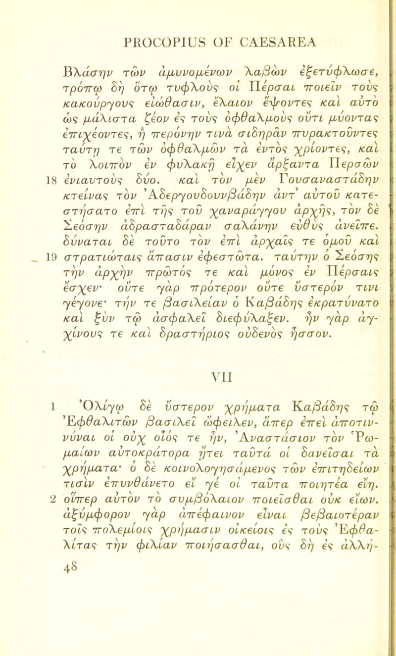 BXdo-r]v twv d/xvvo/xevwv Xapoov el;eTv<l>Xwae, Tpoirw Si] otw TVffrXov? oi Hepaai iroieiv tou? tcafcovpyovs eicodaaiv, eXacov e^rovTe? Kal avTO a>? ixakuna t,eov e'9 tou? 6cpda\p,ov<; ovti /avovtcl<; 67Ti%eoi'T65, ^7 7rep6v7]v Ttvd aiBrjpdv 7TVpaKT0UVTe<; ravTr} Te t6)v 6(f>8a\/JLO)v ra eWo? ^plovTe^, Kal to Xolttov ev (puXaKrj el%ev ap^avra Tlepawv 18 iviavrovs Bvo. Kal tov fiev TovaavaaTaBrjv fCTeiva<; tov 'ABepyovBovv^dBrjv avT avrov tcare- ar^aaro eirl t»}? tov yavapdyyov dp~xfj<;, tov Be Xeoarjv dBpaaTaBdpav aaXdvrjv evOvs dvelire. SvvaTat Be tovto tov eVt appals Te opuov Kat 19 o~TpaTid>Tai<i dnraaiv icpeaTOOTa. TavTi]v 6 ^Leoo-r)<; ttjv dpyr\v 7rpwT09 Te /cal fiovos ev Ylepcrais eo\ev ovTe yap irpoTepov ovTe vaTepov tivi yeyove' Tr\v Te ftaaiXeiav 6 Kaj3dB?]<i eicpcnvvaTO Kal £uv tw dacpaXel BiecpvXa^ev. rjv yap dy- %Lvov$ Te Kal BpaaTi)pios ovBevhs rjaaov. VII 1 'OXLycp Be vaTepov xP'lHjCLTa Ka/3aS??? tw 'E<p6aXiTcov fiaatXel a>(pei\.ev, direp iwel diroTiv- vuvai oi ov% 0I09 Te rjv, 'AvaaTaatov tov 'Vco- fiaieov avTOKpaTopa j]Tei Taxnd ol Baveiaai. to. Xprj/AaTa- o Be KoivoXoyrjadpLevos tcov eTriTrjBeiow Tialv eirvvddveTo et ye ol TavTa iroirjTea eit]. 2 oLTrep avTOv to avfiftoXaiov 7roiela8ai ovk etcov. d%v/j,<f)opov yap direcpaivov elvai. fiefiaioTepav TOi? iroXeploLs XP')fiao'L1J ol Keloid e'? tow? 'E<£fla- XbTas ttjv (piXiav iroujaaaOai, 0D9 Br/ e'9 dXXij-