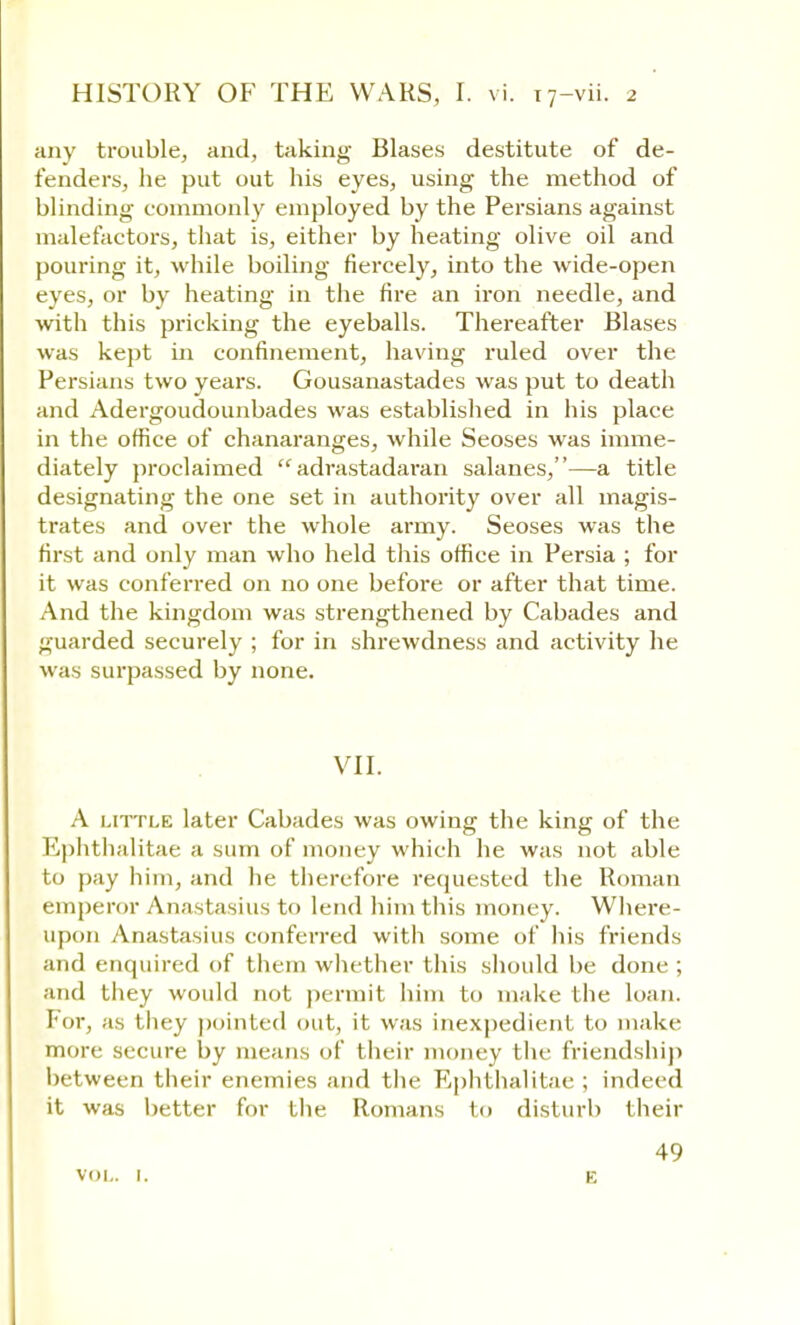 any trouble, and, taking Biases destitute of de- fenders, he put out his eyes, using the method of blinding commonly employed by the Persians against malefactors, that is, either by heating olive oil and pouring it, while boiling fiercely, into the wide-open eyes, or by heating in the fire an iron needle, and with this pricking the eyeballs. Thereafter Biases was kept in confinement, having ruled over the Persians two years. Gousanastades was put to death and Adergoudounbades was established in his place in the office of chanaranges, while Seoses was imme- diately proclaimed  adrastadaran salanes,—a title designating the one set in authority over all magis- trates and over the whole army. Seoses was the first and only man who held this office in Persia ; for it was conferred on no one before or after that time. And the kingdom was strengthened by Cabades and guarded securely ; for in shrewdness and activity he was surpassed by none. VII. A little later Cabades was owing the king of the Ephthalitae a sum of money which he was not able to pay him, and he therefore requested the Roman emperor Anastasius to lend him this money. Where- upon Anastasius conferred with some of his friends and enquired of them whether this should be done ; and they would not permit him to make the loan. For, as they pointed out, it was inexpedient to make more secure by means of their money the friendship between their enemies and the Ephthalitae ; indeed it was better for the Romans to disturb their vol. 1. 49 K