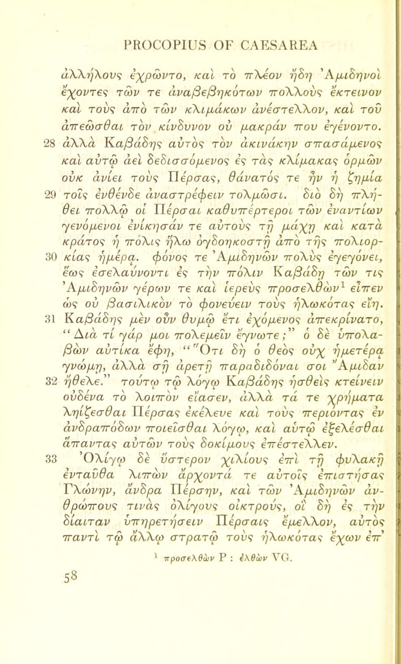 dXXrfXovs e^pcovro, zeal to irXeov i]8i] 'AfMi8rjvol e^ovre<; tcov Te dvafiefBriKorcov ttoXXov1; e/creivov KOl TOVS CLTTO TCOV KklflCLKCOV dveCTTeXXoV, KOL TOV drrecoadai rbv klv&vvov ov /juatcpav ttov eyevovro. 28 dXXd Ka/SaS^? auro? to clklvclk^v airaadpievo^ /ecu avTcp del 8e8iexcr6pievo<; e? rd<? /c?U/U.a/ca9 bpp-wv ovk dvlei tou? Tlepcra<;, Odvarb^ Te rjv rj ^r/p,[a 29 to?? ev9ev8e dvaarpecpeiv roXpLcocri. 8ib 8rj irXrj- Bei 7roXXu) oi TLepcrai Kadvireprepoi tcov evavTicov yevb\xevoi iviKi-jadv re avTovs rfj pd^r) Kal Kara KpaTOS rj TroXt? ijXco 6y$or)KoaT7] diro rrj<; iroXiop- 30 /aa? rjfxepa. (povos re 'Apu8r)vcbv ttoXvs iyeyovei, eco? ecreXavvovTi e? tijv ttoXiv Ka/3d8r] tcov Tt? ''AfM8rjvcov yepcov re ical tepeu? nrpoereXOcov1 elirev cu9 ov /3acnXi/cbv to (poveveiv tou? yXcoKOTas eirj. 31 Ka/3d8r}<; /xev ovv 9v/j,a> en e%o/ievo? direKpivaro, Aid tL ydp p,oi iroXepieiv eyvcore6 8e viroXa- /3cov avTirca ecpi],  On 8rj 6 deb? ou% rj/jLerepa yveop,rj, dXXd erf} apery irapa8i8bvai eroi  Afiihav 32 rjOeXeT tovtw tco Xbyco Ka(3d8r}<; rjcrdeU tcrelveiv ov8eva to Xoittov eiaerev, dXXd rd re ^pypiara Xr/i^ecrdai Tleperas eneXeve Kal tou? irepibvTa^ ev dv8pair68cov iroieiadai Xbyco, Kal avTeo e^eXecrdai drnavia<i avrcov tow? 8oKifiov<i iirecrreXXev. 33 OXlyco 8e venepov ^iXiov<; eVi rfj epvXaKr} ivravda Xiircov dp^ovrd re avrols eiricrT^eras TXcbvqv, dv8pa Tlepcrrjv, Kal tcov 'A/aiSiivcov dv- 9pd)7rov<i Tivds bXiyovs oiKrpovs, o'l 8r) tijv 8LaiTav virr/peryaeiv Tlepcrais e/xeXXov, auTO? iravTi rco aXXco aTpartp tou? i)XcoKOTas e%cov eV 1 irpoaeXetov P : i\8a>v VG.