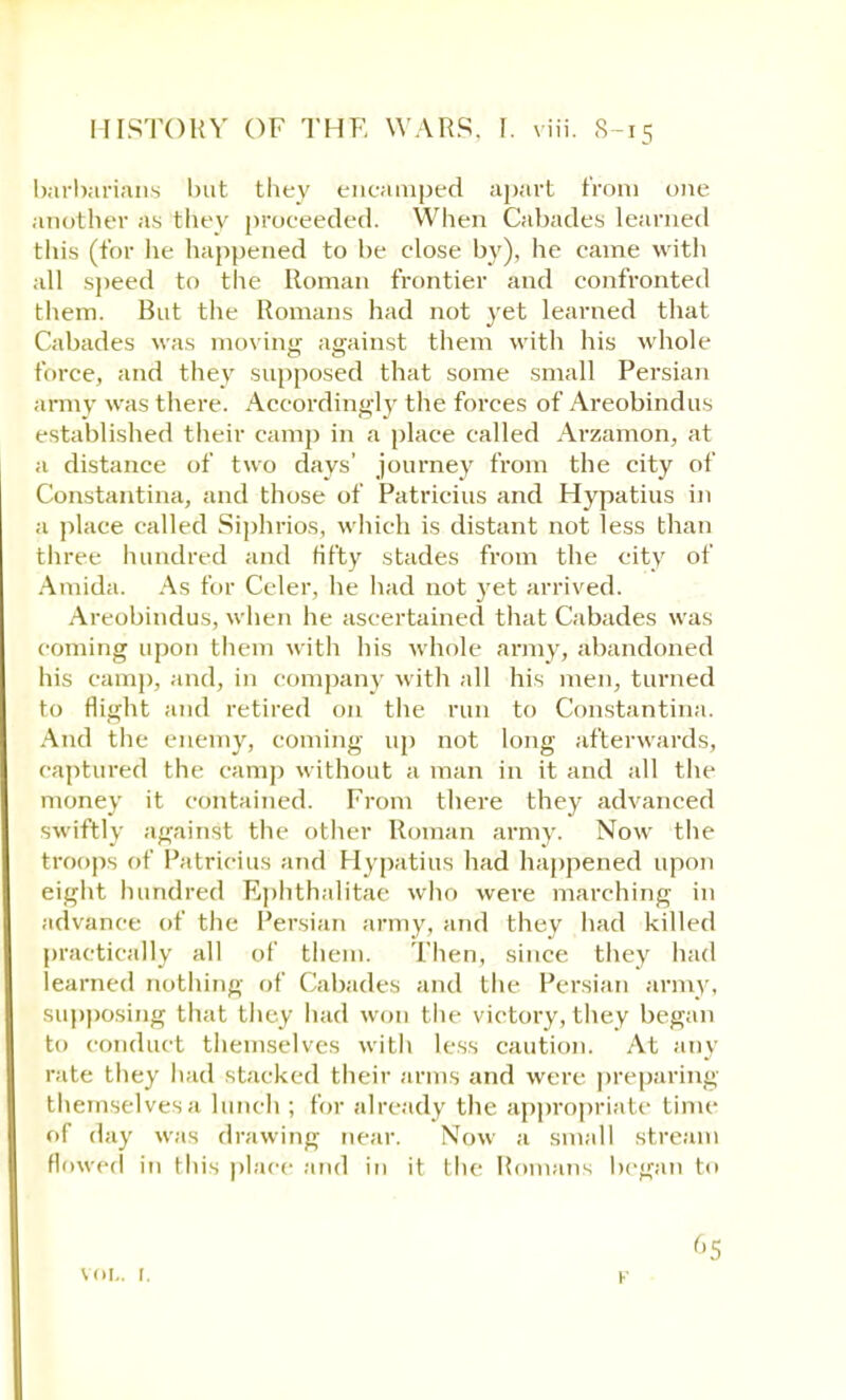 barbarians but they encamped apart from one another as they proceeded. When Cabades learned this (for he happened to be close by), he came with all speed to the Roman frontier and confronted them. But the Romans had not yet learned that Cabades was moving against them with his whole force, and they supposed that some small Persian army was there. Accordingly the forces of Areobindus established their camp in a place called Arzamon, at a distance of two days' journey from the city of Constantina, and those of Patricius and Hypatius in a place called Siphrios, which is distant not less than three hundred and fifty stades from the city of Amida. As for Celer, he had not yet arrived. Areobindus, when he ascertained that Cabades was coming upon them with his whole army, abandoned his camp, and, in company with all his men, turned to flight and retired on the run to Constantina. And the enemy, coming up not long afterwards, captured the camp without a man in it and all the money it contained. From there they advanced swiftly against the other Roman army. Now the troops of Patricius and Hypatius had happened upon eight hundred Rphthalitac who were marching in advance of the Persian army, and they had killed practically all of them. Then, since they had learned nothing of Cabades and the Persian army, supposing that they had won the victory, they began to conduct themselves with less caution. At any rate they had stacked their arms and were preparing themselves a lunch ; for already the appropriate time of day was drawing near. Now a small stream flowed in this place and in it tlx- Romans began to vol.. 1.