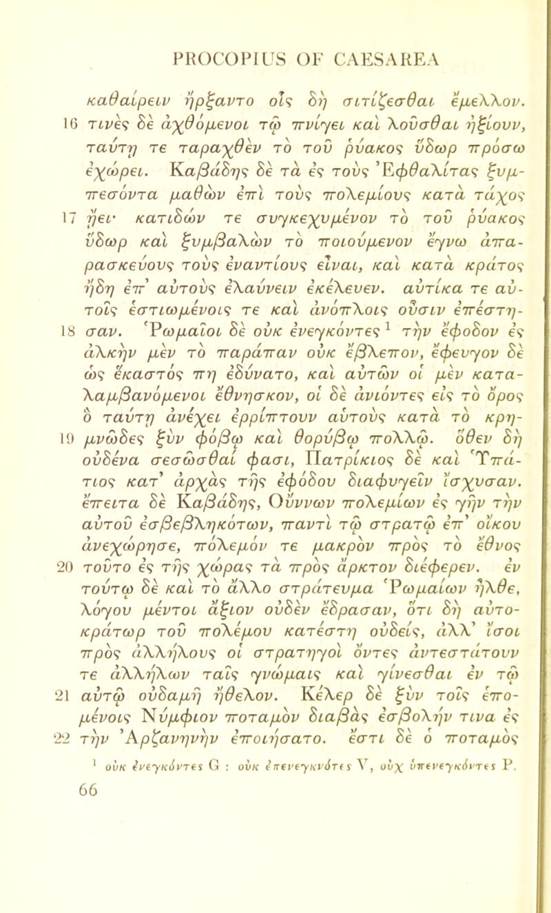 KaOaipetv fjp^avro oU 87; airL^eadat ep,e\Xov. 16 rives 8e d%@6p,evoL tw rrvlyei Kal XovaOat ijtjlovv, ravry re rapa-^Qev rb rov pvaKos vScop irpoaw eyjapei. Ka/3aS?/9 8e ra e? robs 'RcfrOaXlras %vp.- ireaovra p,a9cov irrl rovs rroXepblovs Kara rd^os 17 yet,- Kanhdov re o~vyKe%vpievov rb rov pvaKos vBcop /cal %vfj,{3a\obv rb •noiovp.evov eyvco arra- paa/cevow; rovs ivavrlovs elvat, fcai Kara Kpdros ■i']8r) err avrovs eXavveiv eKeXevev. avr'iKa re av- rols earuo/j,evoL<; re Kal dvorrXois ovaiv ervearr)- 18 crav. 'Pwyuatot 8e ovk eveyKovres1 rrjv e<f>o8ov it dXKrjv fiev rb rrapdirav ovk 'eftXerrov, ecpevyov 8e co? (-Kaaros rrrj e8vvaro, Kal avrcov ol p-ev Kara- Xapo/3avop,evoi eOvrjaKov, ol 8e dviovres els rb Spot b ravrrj dve^ei epplirrovv avrovs Kara rb Kpi)- 19 p,vw8es %vv (po/3o) Kal dopv/Sco rroXXw. oOev 8i] ov8eva aeawadai cpaai, HarpLKios 8e Kal 'Trrd- rios Kar* dp^as ri]S i(f)68ov 8ia4>vyelv ta-^vaav. erreira 8e K.aj3d8r]s, Ovvvcov rroXefiicov is yr\v ri]v avrov io-fteftXTjKorcov, rravrl ru> arpara) e7r' oIkov dve^doprjere, rrbXep,bv re p,aKpbv rrpbs rb edvos 20 rovro is rijs %oopas ra rrpbs dpKrov 8iecpepev. ev rovrw 8e Kal rb aXXo arpdrevp-a 'Ycopalwv rjX0e, Xoyov p,evroi dtjiov ov8ev e8paaav, on 8i] avro- Kpdrcop rov iroXep,ov Karecm] ov8els, aAA' laoc rrpbs dXXtfXous ol crrparrjyol ovres dvreardrovv re dXXr/Xiov rats yvciopuis Kal yiveadai ev r& 21 avrtp ov8ap,fj i)9eXov. KeXep 8e £vv rocs erro- p-ivoLS Nvp,(piov rrorapubv 8ia/3ds eo-f3oXi']v riva 65 22 rrjv ' Ap^avijvrjv irronjcraro. eari 8e o rrorap.bs 1 ovk tVf-yicJi'Tf S G : ovk ilttVtyKVQTtS V, ov\ inttvtfKovrts P.