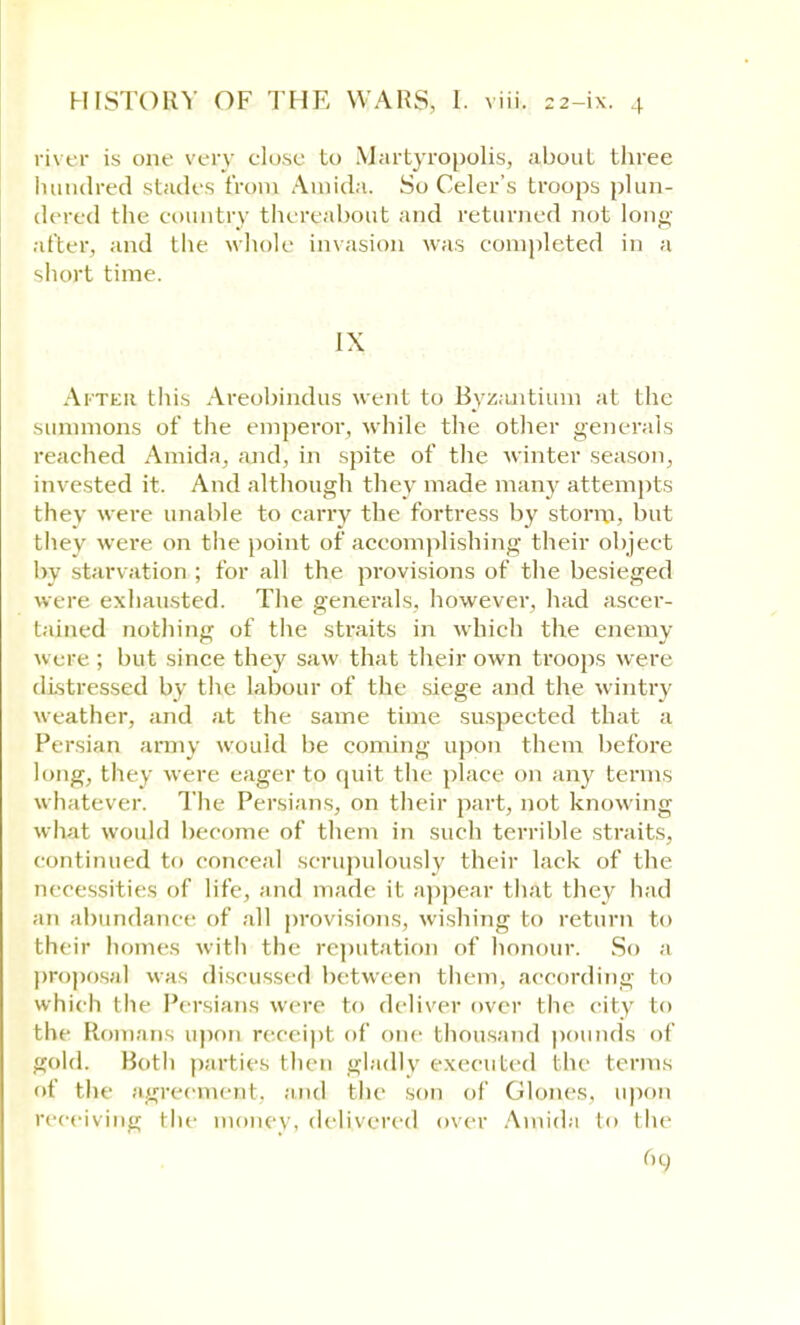 river is one very close Lo Martyropolis, about three hundred stades from Amida. So Celer's troops plun- dered the country thereabout and returned not long- after, and the whole invasion was completed in a short time. IX After this Areobindus went to Byzantium at the summons of the emperor, while the other generals reached Amida, and, in spite of the winter season, invested it. And although they made man}' attempts they were unable to carry the fortress by storm, but they were on the point of accomplishing their object by starvation ; for all the provisions of the besieged were exhausted. The generals, however, had ascer- tained nothing of the straits in which the enemy were ; but since they saw that their own troops were distressed by the labour of the siege and the wintry weather, and at the same time suspected that a Persian army would be coming upon them before long, they were eager to quit the place on any terms whatever. The Persians, on their part, not knowing what would become of them in such terrible straits, continued to conceal scrupulously their lack of the necessities of life, and made it appear that they had an abundance of all provisions, wishing to return bo their homes with the reputation of honour. So a proposal was discussed between them, according to which the Persians were to deliver over the city to the Romans upon receipl of one thousand pounds of gold. Both parties then gladly executed the terms of tin agreement, and the son of Glon.es, upon receiving the money, delivered over Amida to the