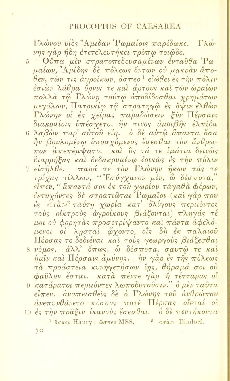 rXcovov vto? A/xtSap 'Pcopalois irapehwKe. Y\u>- f?;9 yap 77877 eT€TeKevT)'iKei rpo-rrco roia>8e. o Ovttco jxev arparoTreSevaap-eimv evrauOa iPco- pba'uav, 'Apii&Tjs he Tr6\eu>s optcop ov fiaKpdv airo- Oev, twv Td dypoLKcov, oairep 1 elcodeo e? rrjv ttoXlp eaicop \ddpa opvi<; re Kal dpTOv; Kal tow inpalwv TToXXa Tft) T\(OV7] TOVTW CLTToBiSoadaL ^prjfld-TWV p.eydXwv, Harpi/cia) tu> o~TpaTi]y<p e'9 o^friv eXOoov YXd>vi]v ol 6? %elpa<; Trapahcoaeiv %vv Uepacu<; hiaicocrLois virecyeTO, tfv twos a/iOf/3?;? eXirlha 6 Xaftoov Trap avrov eh]. 6 Be avT& diravra baa rjv /3ovXo/xeva> v7roa^6/J,€vo^ eaeaOai tov avOpco- 7rov direirepi-^raTO. Kal 09 rd re Ifidna &eivco<; Siappj'j^as Kal hehaKpv/ievcp eoiKco<; e9 ttjv ttoXlv 7 elaijXde. irapd re tov TXu>pi]p i]Kwv Ta9 re Tp[^a<; tlXXwp,  'ETvy^apop p,ev, & heairora, elirev,  diravrd aoi e/c tov ^coplov TayaOd (pepcov, ei>TV%6vTe<; he o~t pari cotai rcopMioc (Kal yap ttov e'9 <t«>2 TavTr) ^copla KaT oXlyovs -TrepuovTes tou9 OLKTpoix; dypoiKovs (Sid^ovTai) irX^yds Te jjuoi ov (^oprjTa^ TrpoaeTpi^ravTo Kal ivdvTa d(j>eXo- fievoi ol XrjcrTal wyovTO, ot9 Si] eK iraXacov Ylepaas Te hehcevat Kal tov<; yewpyovs f3id£ecr@ac 8 vo/xof. dXX' 07ra)9, ft) SecrTTOTa, cravTw Te /cat r/fuv Kal Tiepaais dp,vp)]<;. rjv yap 69 T/79 7roXeco9 ra 7TpodcrTeia KVPi]yeT)')aojp t'rjs, 6i']pap,d aoi ov (f)avXov eerrat. Kara irevTe yap rj TeTTapas ol 9 KaTdpaTOL irepiioines XcoirohvTOvaLv^ 6 p,ev Tavra elirev. dvaireiadels he 0 TXcovi]s tov dvOpdvrrov dveirvvQdveTO iroaov*; irore Tlepcras olerat ol 10 e'9 Ti]v irpa^iv licapovs eaeaOai. 0 oe Trevr^Koi'Ta 1 Strictp Haury: iia-irep MSS. 2 <ra> Dindorf. 7°