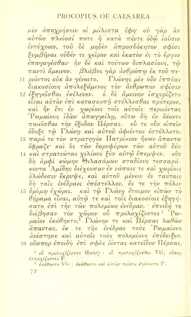 fxev diroxp}]aeiv ol pidXiara efa]' ov yap dv avTWV rrXeloal rrore rj Kara irevre oBw lovaiv evrv^oiev, tov Be p,t]Bev drrpoaBoKrjrov acf)lcn %vp,fir)vai ovBev rt xelpov Kal eKarov e? to epyov err ay ay 4(7$ at- rjv Be Kal rovrwv Bt7rXaalov<;, ra> rravrl dp,euvov. /3Xa/3o? ydp dvOpcorrw £k rod rre- 11 piovro<; ovk dv yevoiro. T\d)vrj<; fiev ovv i7T7rea? BtaKoaiow; drroXe^dpuevos rbv dvBpwrrov a(f>[aiv 12 e^rjyeladao e/ce\evev. 6 Be apbeivov la-^vpl^ero eivai avrov errl KaraaKorrfi areXXeadai rrpbrepov, Kal rjv ere ev %a)pboi<; xot? avrols irepuovras rPa>p,aLov<; IBoov dirayyelXr), ovrco Br) ev Beovrt iroielaBai rrjv e^oBov TLepaas. ev re ovv elrrelv eBo^e to) TXwvrj Kal avrov dfyievros eareXXero. 13 rrapd re tov o-rparrjybv Uarpixiov r']K(ov drravra eeppa^e- Kal o? rwv Bopvabopwv rwv avrov Bvo 14 Kal arpariwras yiXiovs £vv avrw ercep-^rev. 0&9 Br) dp,<f>l Kcop,rjv ®iXaadp,a>v araBiovs recraapd- Kovra 'A/it8?79 Bie-^ovaav ev vdrrai<; re Kal ^wptof? vXarBecriv eKpv-^re, Kal avrov p^evetv ev ravrais Bi] Tat? iveBpais erreareXXev, e? re rr/v 7roXiv lo Bpopiw e^copet. Kal ra> TXoovy eroi/xov eirrctiv to 8rjpap,a elvai, avrw re Kal to£? BiaKoaiOL1; e^rjy/)- craro errl rrjv rSiv iroXepbiwv eveBpav. erreiBr) re Bieftrjcrav rbv ^wpov ov rrpoXo-)(i^ovre<i 1 'Pco- fxaloi eKaOrjvro,2 VXan'r/v re Kal Hepcra? Xa8cov drravra<;, e/c re rrj<; eveBpav tou? Vwp,alov<; dvearrjere Kal avrois rovs rroXefilovs erreBei^ev. ](\ ovarrep eVetS?) errl cr<^a? tovras KarelBov Tlepaai, 1 ov ■jrpo\oxlC°Tes Ham-}' : ov npo\axKta^al Vyr, oinrcp i\Aoxi£oi>Tts P. 2 e/coSrji'To VG : iKa.0r)vrn ko! eurr&v irpixru iyivovro P,