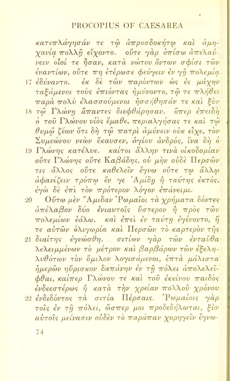 KarerrXdyi-jadv re rw (urpoaSo/crjTa) Kal dp,ij- yavla rroXXfj ei^ovro. oure yap brt'icrw drreXau- veiv oIo'l re ?)o~av, Kara vcorou ovrwv acfruTL royv evavricovy oure in] erepcoae (fieuyeiv ev yfj rroXepb'ui 17 eBuvavro. eVc Be rwv rrapbvrcov to? e? pud-yipi ra^dfjuevot, tol»? ernovra^ rjp,uvovro, rw re rrX^dei rrapa rroXu eXacraoup,evoi rjacr^O^adv re Kal t~ur 18 rco TXoovy arravres BcecpOdprjaav. birep eVe/S?) 6 rou TXoovou uto? efxaOe, 7reptaXyi]aa<; re Kal ra> Oufxdi ^ewv on Bif ru> trarpl d/xvveiv ouk el^e, rov Xupueaovou veatv eKavaev, dylou dvBpos, 'iva Bi] 6 19 TXcuvrj'; KareXve. Kalrou aXXi]v riva olKoBopLiav oure TXoovrjs oure Ka/3a8?7?, ou firjv ouBe Uepaoiv rt? aXXo1; oure KaOeXeiv eyvw oure rw aXXw d(pavi£eiv rpbrrw ev ye 'ApLbBrj i) raxing e'/CTo?. eya> Be errl rov rrporepov Xoyov errdveifxi. 20 Ourco [lev A/xcBav 'Vco/xaloi ra ^pi^para Bovres dneXaftov Buo eviavrols uarepov ?} rrpbs ru)i> iroXep,la>v edXco. Kal eVel ev raurrj eyevovro, ?; re aurwv bXiywpLa Kal Tlepawv rb Kaprepbv tj;? 21 SiatT>;9 eyvwaOr). o-irlwv yap rcov evravOa XeXeipp-evcov rb pArpov Kal /3ap/3dpcov r6)V e^eXt)- XuObrwv rov bp,iXov XoytadpLevoL, errrd pidXiara rjfiepwv i]upio-Kov Barrdv^v ev rfj 7roXei a7roXeXel- (p9ai, Kairrep TXoovou re Kal rou ixeivov 7raiBb<; evBeearepa)<; ?} Kara ri]v xpeiav 7roXXou y^pbvou 22 evBiBbvros ra atria TLepaais. 'Pfopaiois yap Tot? ev rfi TroXet, wcrrep p,oi 7rpoSeBi'}Xcorai, %uv auroi? pLeivaaiv ouBev rb rrapdrtav yopi]yelv eyvw-