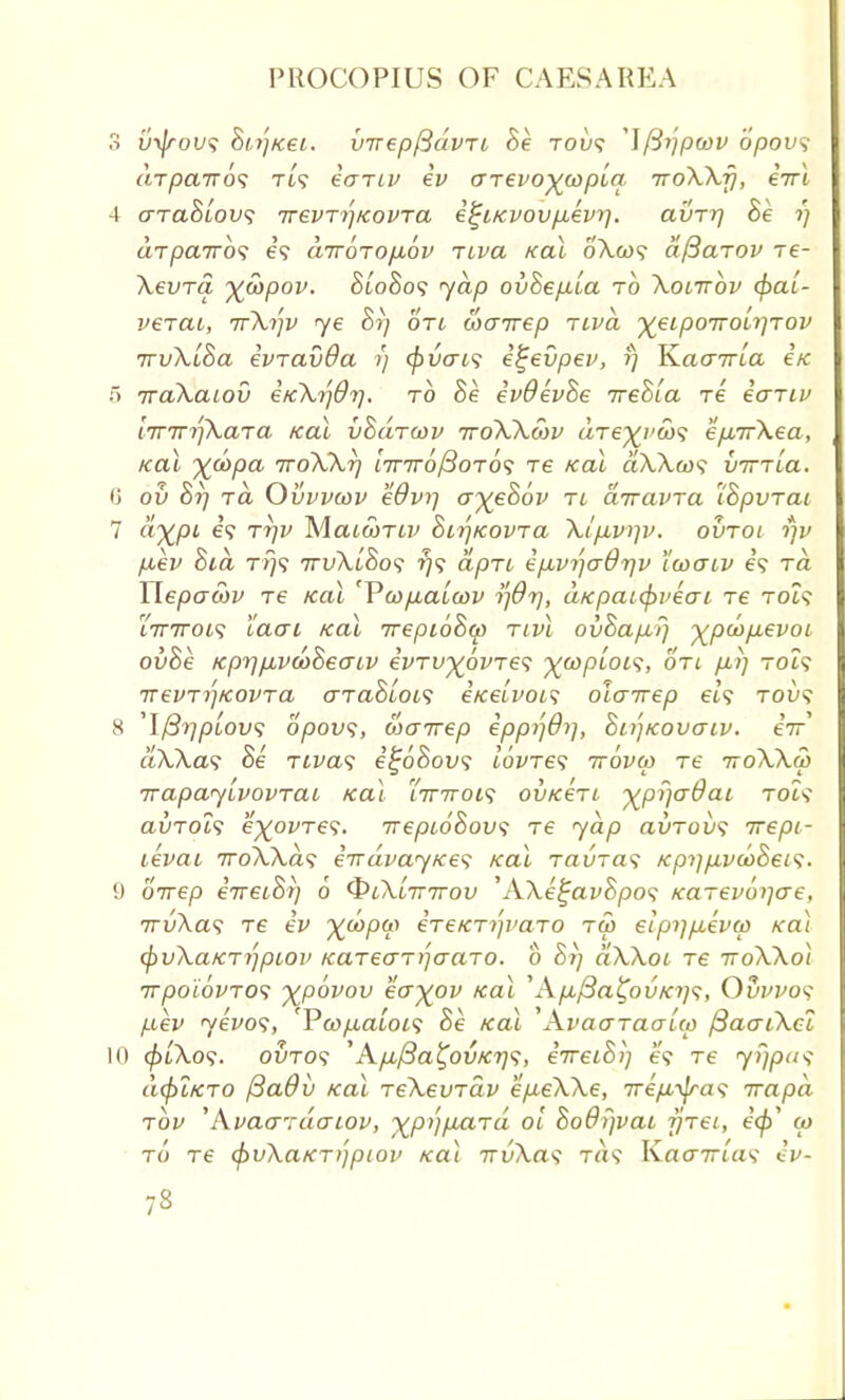 3 uyjrous Bi,r']Kei. virepfidvri Be tol/? ^\fiijpwv opovs drpcnros ti? eariu ev (jTevo^wpia nroXXfj, eiri 4 araSiov^ ttevt^kovtcl e^iKvovpevrj. avrr] Be i) drpaTros et airorofiov Tiva kcu oXcds afiarov re- Xevra %S)pov. BioBos yap ovBep.ua to Xotirbv §al- ve-rai, irXrp) <ye Br) otl wairep tivcl %eip07roii]Tov jrvXuBa evravda r) {pvais e^evpev, f) K.aa7rla etc 5 rraXaiov eKXrjdr). to Be evOevBe ireBla re eariv lirTrrtXaja Kal vBdrwv ttoXXmv drej^vw^ ep,7rXea, Kal %u>pa iroXXr] £'7T7roySoTO? re Kal aXAw? virrLa. (> ov Br) ra Ovvvcov eOvr-j a~)(eB6v tl anavra IBpvrai 7 «%/3t e? rr)v Maiwrtv BirjKOVTa Xlpivrjv. ovroi fjv p,ev Bid t% 7rvXlBo<i rjs dpri epLvr'-jadriv 't'coaiv e? rd Wepawv Te Kal 'Vcop,al(ov ridt], aKpaifyveai -re rolt %inroi<; laai Kal irepioBw Tivl ovBap-P] xpd>p.evoi ovBe KprrpvdiBeaiv evTV^pvre^ ^coptot?, on pi] to?? 7TeuTr']K0VTa aTaBlofi e/cetz-w? olairep eh tou? 8 'IftrjpLow; opovs, wairep eppi'iOrj, Bn'jKovaiv. eV aXXas Be Tiva? e^6Bov<; lovres ttovu) re iroXXut Trapayivovrai Kal i7nroi<; ovKeri ^pr/adai toi? avrois e^ovTes. irepioBowi re yap avTovs irepi- tevai iroXXds e^dvayKes Kal Tavras KprjpvdoBeis. 9 oirep eiretBr) 6 QlXittttov 'AXe^avBpos Karevo^ae, 7rv\a<; T6 ev X^P*? eTeKTi'p'aro tm eipr]p,evw Kal cfrvXaKTrjpiov KareaT)]aaTO. b Brj aXXoi re voXXol irpoiovros %p6vov eoyov Kal \Kp.{3a%ovKi)<;, Oww? pev yevos, '¥cop,a'ioi<; Be Kal Wvaaraalco ftaaiXci l() (p[Xo<;. outo? 'Ap,/3a^ovKr]<;, eTretBij e? Te yfjpas dcpLKTO (3a6v Kal reXevrav ep-eXXe, 7rep,-^ra<; irapd rov 'Avao'rdcriov, xP1'llxa'T(^ °'1 Bodfjvat firei, e<£' to to re cpvXaKTijpioi' ko\ TrvXas t«9 Kacr7rta? ev-