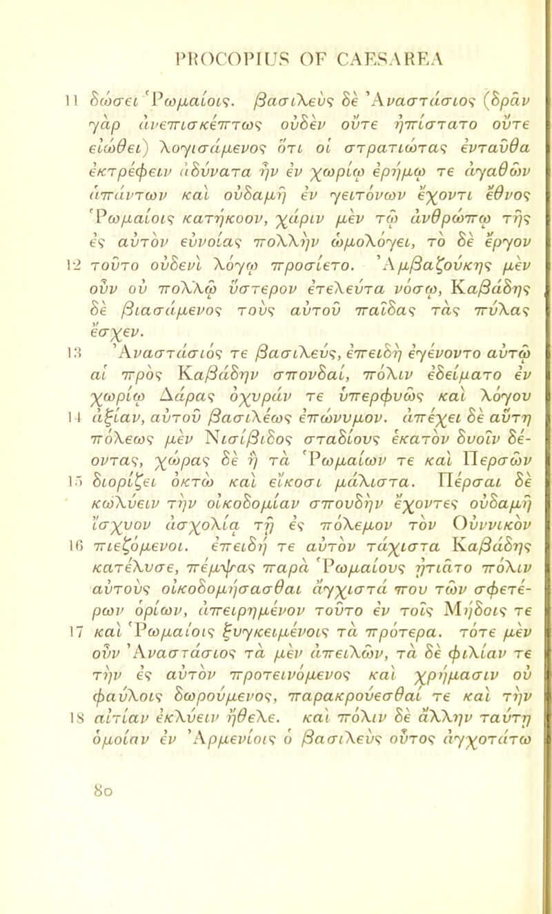 11 Seotret 'PcofACtLois. /3aaiXevs he 'AvaaTtiaios (hpciv yap aveirLaKeiTTWi ovhev ovre rjirlaTaro ovre eldodei) Xoyiadfxevo<i oti oi aTparid>Ta<; ivravOa eKTpecpetv uSvvara rjv ev ^(opUo ipr]p,a) Te dyadwv dirdvTwv teal ovhafxrj ev yeiTovcov e^ovri edvos 'Pco[xaLOi<; /carrjicoov, %dpiv [xev tw dvdpdnrw t/)? e\ avrbv evvoLas ttoXXijv <ap,oX6yet,, to he epyov 12 tovto ovhevl Xoyw Trpoa'iero. ''Ap,fBa^0VK7yi p,ev ovv ov ttoXXw varepov ereXevra voaa>, Jfia/3ahr]<; he ftiacrdfj,evo<; tou? clvtov Traihas ra? TrvXas ea^ev. 13 'AvaaTaaio<; Te fiaaiXevs, eVetSr/ eyevovro avTw at 7rpo? Kaftdhrjv airovhai, ttoK.lv eheiparo ev ywplw Aa/ja? byypdv Te vrrepefrvebs Kal Xoyov M d^lav, avrov {3acri\ea><; eTvwvvfiov. dirk\eL he. avTi) 7ro\ew9 p.ev Nio~L/3iho$ arahLovs e/carov hvoiv he- ovras, ydipas he t) rd 'Vwpbalwv re /cal Ylepawv 1) hiopL^ei oktco teal ectcoo-i /xdXio-Ta. Hepaai he KcoXvetv ri)v oiKoho/xlav airovhr/v e^ovTe? ovhap,f) ca^vov da^oXia Ty e\ iroXepov tov Ovvvikov 16 irie^ofievoL. eVeiS»; re avrbv rd^iara Ka{3dhrj<; KareXvae, ire/M^as irapd 'Pcoyu-atou? rjTidro ttoXlv avTOvs olfcohofi/jcracrdai dy^iard irov twv crc^ere- pcov optwv, direipT\p,evov tovto ev tois M?/8ot9 Te 17 Kal 'Pcop.aiots i;vyiceifx,evoc<; Ta irpoTepa. totc p,ev ovv 'Avao~TacrLOS Ta p.ev direiXtov, Ta he cfuXiav tc Tijv e'<? avrbv TrpoTeivofxevo^ Kal xpijfiaaiv ov (pavXois hajpovfievos, irapaKpoveaOaL Te Kal Ti]v 18 alrvav ifcXveiv SjOeXe. Kal ttoXiv he dXXtjv TavTrj opboiav ev 'App-evLois 6 /3ao~iXevs ovto<; dy^oTaTw 8o