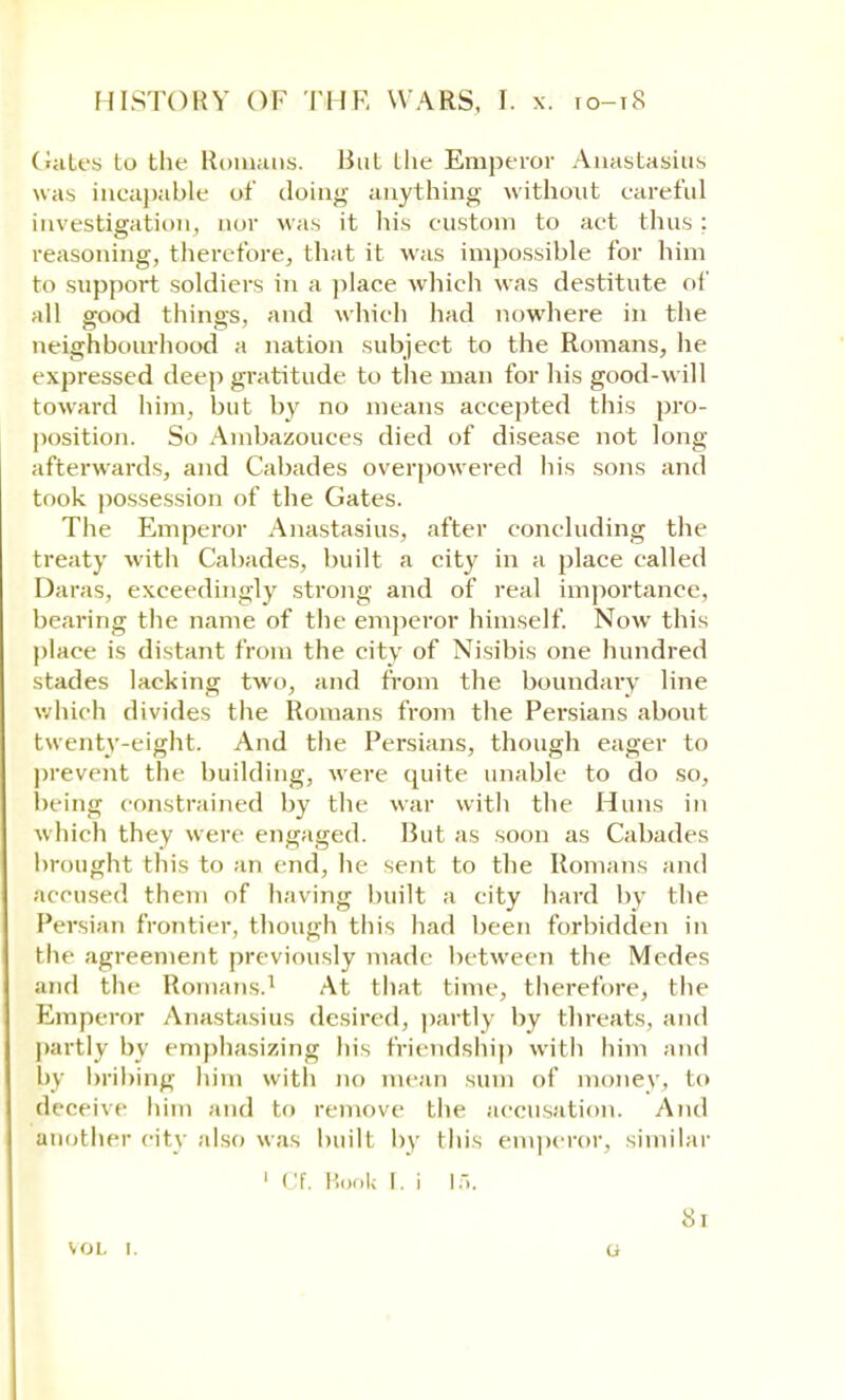 Gates to the Romans. Hut the Emperor Anastasius was incapable of doing anything without careful investigation, nor was it his custom to act thus: reasoning, therefore, that it was impossible for him to support soldiers in a place which was destitute of all good things, and which had nowhere in the neighbourhood a nation subject to the Romans, he expressed deep gratitude to the man for his good-will toward him, but by no means accepted this pro- position. So Ambazouces died of disease not long afterwards, and Cabades overpowered his sons and took possession of the Gates. The Emperor Anastasius, after concluding the treaty with Cabades, built a city in a place called Daras, exceedingly strong and of real importance, bearing the name of the emperor himself. Now this place is distant from the city of Nisibis one hundred stades lacking two, and from the boundary line which divides the Romans from the Persians about twenty-eight. And the Persians, though eager to prevent the building, were quite unable to do so, being constrained by the war with the Huns in which they were engaged. Hut as soon as Cabades brought this to an end, he sent to the Romans and accused them of having built a city hard by the Persian frontier, though this had been forbidden in the agreement previously made between the Medes Wld the Romans.1 At that time, therefore, the Emperor Anastasius desired, partly by threats, and partly by emphasizing his friendship with him and by bribing him with no mean sum of money, to deceive him and to remove the accusation. And another city also was built by this emperor, similar 1 Cf. Book I. i 15. VOL I. 8l