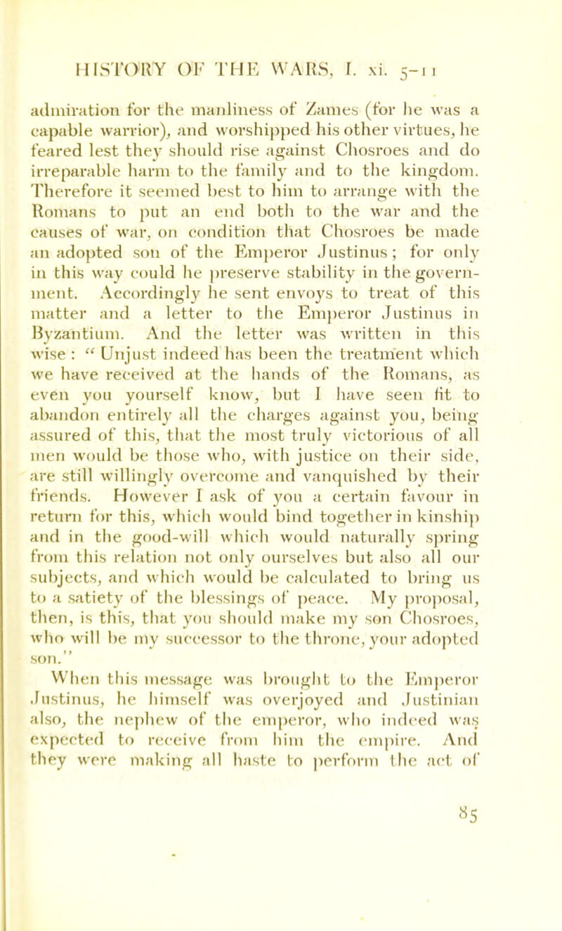 admiration for the manliness of Zanies (for lie was a capable warrior), and worshipped his other virtues, he feared lest they should rise against Chosroes and do irreparable harm to the family and to the kingdom. Therefore it seemed best to him to arrange with the Romans to put an end both to the war and the causes of war, on condition that Chosroes be made an adopted son of the Emperor Justinus ; for only in this way could he preserve stability in the govern- ment. Accordingly he sent envoys to treat of this matter and a letter to the Emperor Justinus in Byzantium. And the letter was written in this wise :  Unjust indeed has been the treatment which we have received at the hands of the Romans, as even you yourself know, but 1 have seen fit to abandon entirely all the charges against you, being assured of this, that the most truly victorious of all men would be those who, with justice on their side, are still willingly overcome and vanquished by their friends. However I ask of you a certain favour in return for this, which would bind together in kinship and in the good-will which would naturally spring from this relation not only ourselves but also all our subjects, and which would be calculated to bring us to a satiety of the blessings of peace. My proposal, then, is this, that you should make my son Chosroes, who will be my successor to the throne, your adopl ed son. When this message was brought to the Emperor Justinus, he himself was overjoyed and Justinian also, the nephew of the emperor, who indeed was expected to receive from him the empire. And they were making all haste to perform (he act of