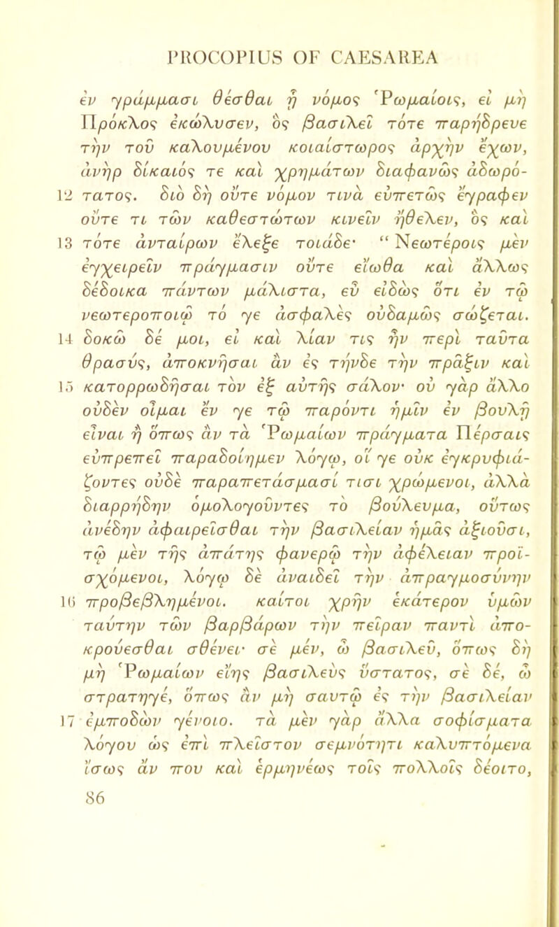 ev ypdpLpLacn QeoQat f] vopuos 'Pcoyumot?, el p,i] TlpotcXos e/edoXvaev, 09 /3aaiXel Tore Trapi'jBpeve rrjv tov icaXovpuevov KoialaTwpos ap^rqv exwv' dvrjp Bi/cai6<; re zeal ^pTj/xdrcov Bia(fiavci)<; dBeopo- VI tcito?. Blo Br) ovre vo/xov Ttva evirero)^ eypacfiev ovre Ti twv KaOeaTCOTiov Kivelv ijdeXev, 09 /cal 13 Tore avTctipayv eXe^e TOidBe-  NecoTepois p,ev iy%eipeiv tt pdypuaaiv ovre el'coda /cal dX\a$ BeBoi/ca rrdvTWV pbdXuaTa, ev elBco<; on ev tu> vecoTepoiroiu) to ye dacpaXes ovBapiws ado^ercu. 14 Bo/cct> Be p,OL, el /ecu Xiav tis r)v irepl rauia Opaavs, diroKvr](jai dv e'9 Tip/Be ttjv irpa^iv zeal 15 /eaToppu>Br)araL tov e'£ avTr)s adXov ov yap aXXo ovBev ol/xai ev ye tm irapovTt rjplv ev fiovXf/ elvcu i) ottox; dv Ta '¥a>p.alcov irpdypbaTa Tlepcrai<; evTrpeirel TrapaBoiqpLev Xoyco, 01 ye ov/c ey/cpvepid- tyvTes ovBe TTapaireTdapiaaL ticto xpcopbevoi, dXXd BiapprfBr/v 6/jboXoyovvTes to /3ovXevp,a, ovto><; dveBrjv depcupela6at Trjv fiacriXelav r)p,a<; dtjiovai, tco p,ev T?j9 a7raT?;9 <pavepa> tt/v dcpeXeiav rrpoi- ayop-evoi, Xoy(p Be dvaiBel T7]v aTrpaypoavmp' Hi 7rpof3e/3X7)p,evoi. /eabToi XPVV e/eaTepov vp,u>v TavT7]v tcov ftapfidpoov rrtv irelpav ttovtI diro- KpoveaOai adevei- ere p,ev, co ftaaLXev, 07T©? Bi] pr) 'Pcopualcov etr)$ fiaaiXevs vo-tcitos, ae Be, co (TTpaTrjye, O7rco9 dv p,i) aavTU> e'9 rriv /3acriXelav 17 t/jLTToBtov yeroio. to. p,ev yap dXXa aocplapiaTa Xoyov C09 eirl irXelarov aep,poT)]Ti /eaXvirTop^eva Taco<; dv 7rov /cal epp,7iveu><; toi9 ttoXXois Beono,