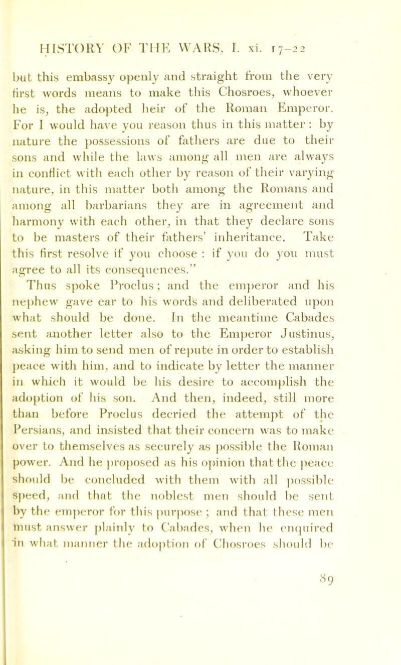 but this embassy openly and straight from the very first words means to make this Chosroes, whoever lie is, the adopted heir of the Roman Emperor. For I would have you reason thus in this matter : by nature the possessions of fathers are due to their sons and while the laws among all men are always in conflict with each other by reason of their varying nature, in this matter both among the Romans and among all barbarians they are in agreement and harmony with each other, in that they declare sons to be masters of their fathers' inheritance. Take this first resolve if you choose : if you do you must agree to all its consequences. Thus spoke Proclus; and the emperor and his nephew gave ear to his words and deliberated upon what should be done. In the meantime Cabades sent another letter also to the Emperor Justinus, asking him to send men of repute in order to establish peace with him, and to indicate by letter the manner in which it would be his desire to accomplish the adoption of his son. And then, indeed, still more than before Proclus decried the attempt of the Persians, and insisted that their concern was to make over to themselves as securely as possible the Roman power. And he proposed as his opinion that the peace should be concluded with them with all possible speed, and that the noblest men should be sent by the emperor for this purpose ; and that these men must answer plainly to Cabades, when he enquired in what manner the adoption of Chosroes should be