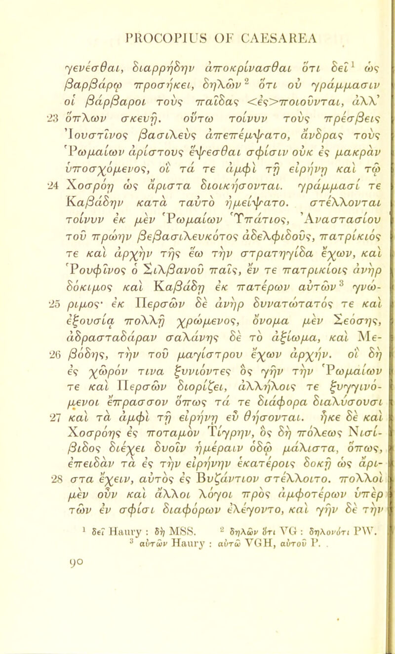 yeveadai, BtapprjB^v airoKpivaadai oti Bel1 &)? fiapftdprp TTpoai'iKet, Bt/Xmv2 on ov ypdp,p,ao-iv ot /SdpfSapot Tou? iratha^ <e\>TroLovvraL, dXX' 23 oitXwv aKevfj. ovtco tolvvv toi)? 7T/9e<x/3e/? ^lovaTLVOf /3ao-i\ev<; aTreirepu^raTO, avSpas toi>? 'Poa/uuLcov aplarovi eijreo-dai o-tfitaiv ov/c e? pbaicpav v7roa^6fji€vo<i, ot rd re dfi<f)l rfj elp^vrj Kai ru> 24 X.oapor/ &>9 dpiara BioLKrjaovraL. ypdp,p,aat re Ka/3dBr/v Kara ravrb i}/j,etyaTO. areXXovTai tolvvv etc [lev 'Vwfialtov 'T7raTio?, 'Avaaraalov tov irpoorjv /3e/3aat\ev/c6TO<; dBeXcpiBovs, TrcnpLKios re kol dpyrjv t^? eco rrjv aTpaTr/ytBa e%oov, Kai 'Voucfjivos 6 %i\/3avov 7rai9, ev re tr arpiKLOL^ dvijp 86tcifio<; /cal JZaftdBr) etc irarepwv avTcbv3 yvu>- 25 ptpLOS' etc Tlepawv he dvi^p BwaTcoraTo^ re Kai e^ovcrta 7roXXf) %poop,evo<;, ovo/na p,ev Seocn??, dBpaaraBdpav o~aXdvr}<; Be to d£icop.a, /ecu Me- 26 /3oS??9, rr/v tov p,ayLo-rpov e^cov dp^v. ot Brj e? yjx>pov riva ^WLOvres o<? yfjv ti]v 'VwpxLiwv re Kai Xlepawv Btopi^eL, dXXt]Xot<; Te %vyyivo- puevoi eirpaao-ov 07rco<; rd re Bid(popa BiaXvaovo-i 27 Kai rd dp,<pl rf) elp7]vr/ ev OijaovraL. ?/Ke Be Kai Xocrpo??? e? TroTapbbv TCyprjv, o? Br) 7roX,e<w? NtaL- /3tSo? Bte^ei Bvolv r)p,epatv oBw p,d\iara, oVa)?, eTreoBdv rd e'9 rrjv elprjvt]v eKarepois Bokt) ax? dpi- 28 ara e^eiv, avrbf e? Hv^dvTLOv areXXoLro. 7roXXol fxev ovv Kai aXXoL XoyoL irpb<i dp,(poTepa>v virep roiv ev acptai Biacpopoov eXeyovro, Kai yf)v Be ttjv 1 5e? Haury : 5)j MSS. 2 SyMv in VG : S^aWi-i PW. 3 avTtov Haury : aiVroi VGH, avrov P. .